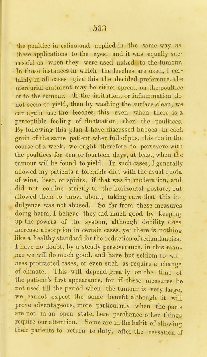 the poultice in calico and applied in the same way as these applications to the eyes, and it was equally suc- cessful as when they were used naked 'to the tumour. In those instances in which the leeches are used, I cer- tainly in all cases give this the decided preference, the mercurial ointment may be either spread on the poultice or to the tumour. If the irritation, or inflammation do not seem to yield, then by washing the surface clean, we can again use the leeches, this even when there is a perceptible feeling of fluctuation, then the poultices. By following this plan I have discussed buboes in each groin of the same patient when full of pus, this too in the course of a week, we ought therefore to persevere with the poultices for ten or fourteen days, at least, when the tumour will be found to yield. In such cases, I generally allowed my patients a tolerable diet with the usual quota of wine, beer, or spirits, if that was in moderation, and did not confine strictly to the horizontal posture, but allowed them to move about, taking care that this in- dulgence was not abused. So far from these measures doing harm, I believe they did much good by keeping up the powers of the system, although debility does increase absorption in certain cases, yet there is nothing like a healthy standard for the reduction of redundancies. I have no doubt, by a steady perseverance, in this man- ner we will do much good, and have but seldom to wit- ness protracted cases, or even such as require a change of climate. This will depend greatly on the time of the patient's first appearance, for if these measures be not used till the period when the tumour is very large, we cannot expect the same benefit although it will prove advantageous, more particularly when the parts are not in an open state, here perchance other things require our attention. Some are in the habit of allowino- their patients to return to duty, after the cessation of