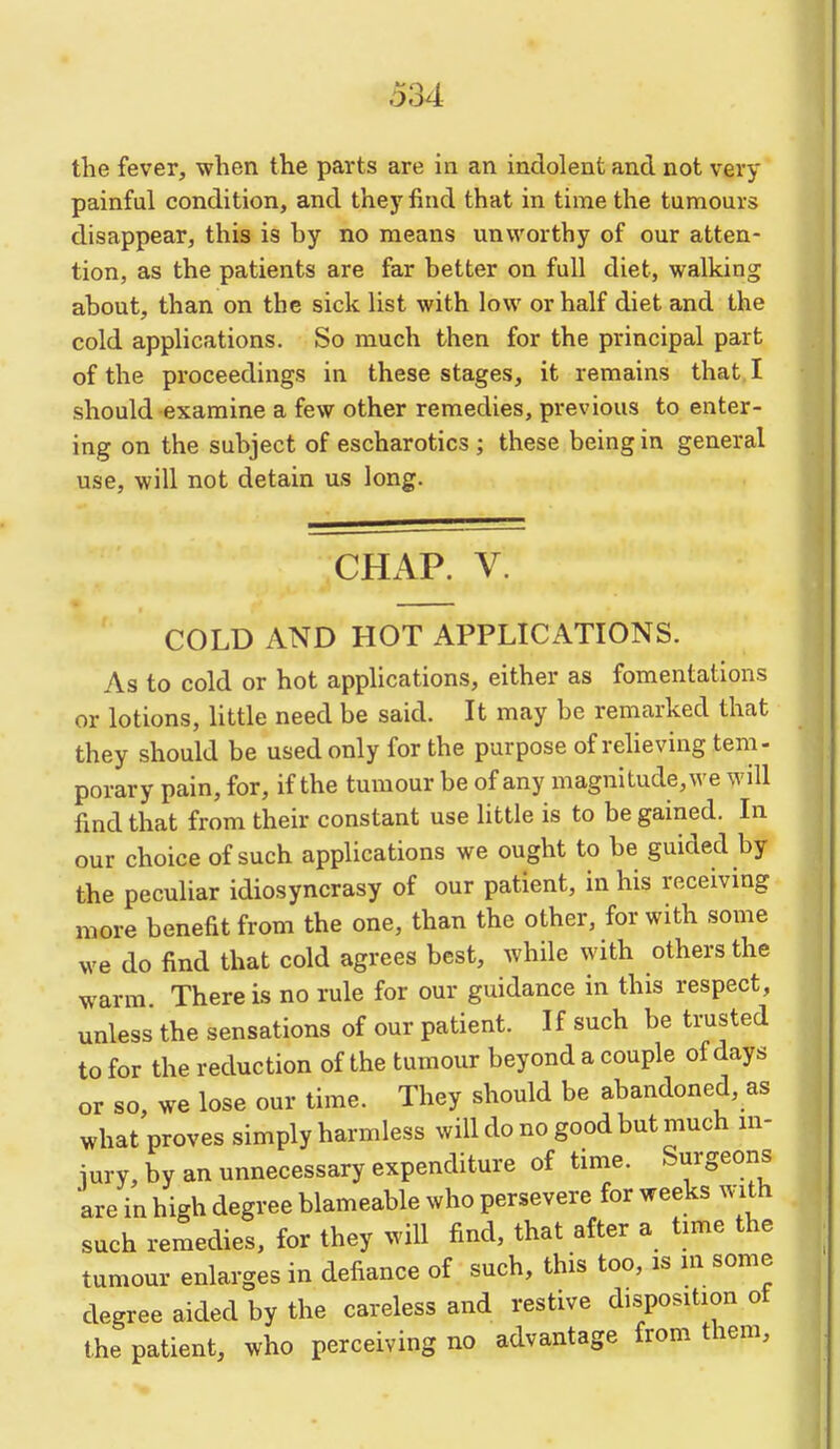the fever, when the parts are in an indolent and not very painful condition, and they find that in time the tumours disappear, this is by no means unworthy of our atten- tion, as the patients are far better on full diet, walking about, than on the sick list with low or half diet and the cold applications. So much then for the principal part of the proceedings in these stages, it remains that. I should examine a few other remedies, previous to enter- ing on the subject of escharotics ; these being in general use, will not detain us long. CHAP. V. COLD AND HOT APPLICATIONS. As to cold or hot applications, either as fomentations or lotions, little need be said. It may be remarked that they should be used only for the purpose of reheving tem- porary pain, for, if the tumour be of any magnitude, we will find that from their constant use little is to be gained. In our choice of such applications we ought to be guided by the peculiar idiosyncrasy of our patient, in his receiving more benefit from the one, than the other, for with some we do find that cold agrees best, while with others the warm There is no rule for our guidance in this respect, unless the sensations of our patient. If such be trusted to for the reduction of the tumour beyond a couple of days or so, we lose our time. They should be abandoned, as what proves simply harmless will do no good but much in- iury, by an unnecessary expenditure of time. Surgeons are in high degree blameable who persevere for weeks with such remedies, for they will find, that after a time the tumour enlarges in defiance of such, this too, is in some degree aided by the careless and restive disposition of the patient, who perceiving no advantage from them.