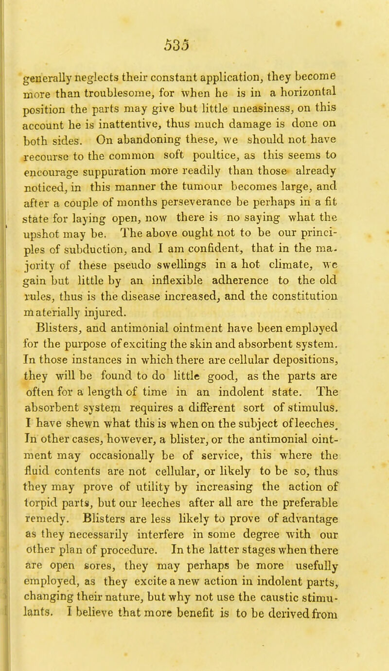 generally neglects their constant application, they become more than troublesome, for when he is in a horizontal position the parts may give but little uneasiness, on this account he is inattentive, thus much damage is done on both sides. On abandoning these, we should not have recourse to the common soft poultice, as this seems to encourage suppuration more readily than those already noticed, in this manner the tumour becomes large, and after a couple of months perseverance be perhaps in a fit state for laying open, now there is no saying what the upshot may be. The above ought not to be our princi- ples of subduction, and I am confident, that in the ma- jority of these pseudo swelhngs in a hot climate, we gain but little by an inflexible adherence to the old rules, thus is the disease increased, and the constitution niaterially injured. Blisters, and antimonial ointment have been employed for the purpose of exciting the skin and absorbent system. In those instances in which there are cellular depositions, they will be found to do little good, as the parts are often for a length of time in an indolent state. The absorbent system requires a different sort of stimulus. I have shewn what this is when on the subject of leeches. In other cases, however, a blister, or the antimonial oint- ment may occasionally be of service, this where the fluid contents are not cellular, or likely to be so, thus they may prove of utility by increasing the action of torpid parts, but our leeches after all are the preferable remedy. Blisters are less likely to prove of advantage as they necessarily interfere in some degree with our other plan of procedure. In the latter stages when there are open sores, they may perhaps be more usefully employed, as they excite a new action in indolent parts, changing their nature, but why not use the caustic stimu- lants. I believe that more benefit is to be derived from