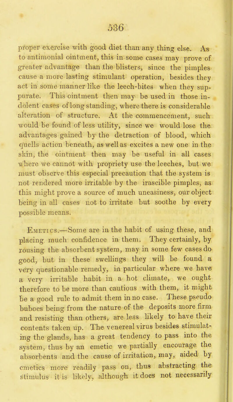 proper exercise with good diet thaa any thing else. As to antimonial ointment, this in some cases may prove of greater advantage than the blisters, since the pimples cause a more lasting stimulant operation, besides they act in some manner like the leech-bites when they sup- purate. This ointment then may be used in those in- dolent cases of long standing, where there is considerable alteration of structure. At the commencement, such would be found of less utility, since we would lose the advantages gained by the detraction of blood, which quells action beneath, as well as excites a new one in the skin, the ointment then may be useful in all cases where we cannot with propriety use the leeches, but we must observe this especial precaution that the system is not rendered more irritable by the irascible pimples, as this might prove a source of much uneasiness, our object being in all cases not to irritate but soothe by every possible means. Emetics.—Some are in the habit of using these, and placing much confidence in them. They certainly, by rousing the absorbent system, may in some few cases do good, but in these swellings they will be found a very questionable remedy, in particular where we have a very irritable habit in a hot climate, we ought therefore to be more than cautious with them, it might be a good rule to admit them in no case. These pseudo buboes being from the nature of the deposits more firm and resisting than others, are less likely to have their contents taken up. The venereal virus besides stimulat- ing the glands, has a great tendency to pass into the system, thus by an emetic we partially encourage the absorbents and the cause of irritation, may, aided by emetics more readily pass on, thus abstracting the stimulus it is likely, although it does not necessarily