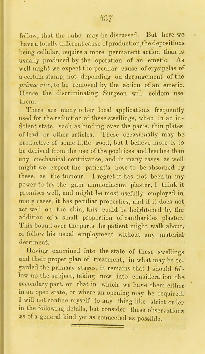 follow, that the bubo may be discussed. But here we have a totally different cause of production,the depositions being cellular, require a more permanent action than is usually produced by the operation of an emetic. As well might we expect the peculiar cause of erysipelas of a certain stamp, not depending on derangement of th6 prinicB vice, to be removed by the action of an emetic. Hence the discriminating Surgeon will seldom use them. There are many other local applications frequently used for the reduction of these swellings, when in an in- dolent state, such as binding over the parts, thin plates of lead or other articles. These occasionally may be productive of some little good, but I believe more is to be derived from the use of the poultices and leeches than, any mechanical contrivance, and in many cases as well might we expect the patient's nose to be absorbed by these, as the tumour. I regret it has not been in my power to try the gum ammoniacum plaster, I think it promises well, and might be most usefully employed in many cases, it has peculiar properties, and if it does not act well on the skin, this could be heightened by the addition of a small proportion of cantharides plaster. This bound over the parts the patient might walk about, or follow his usual employment without any material detriment. Having examined into the state of these swellings and their proper plan of treatment, in what may be re- garded the primary stages, it remains that I should fol- low up the subject, taking now into consideration the secondary part, or that in which we have them either in an open state, or where an opening may be required. I will not confine myself to any thing like strict order in the following details, but consider these observations as of a general kind yet as connected as possible.