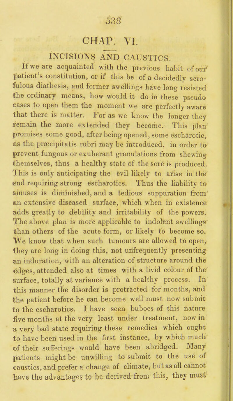 CHAP. VI. INCISIONS AND CAUSTICS. If we are acquainted with the previous hahit of our patient's constitution, or if this be of a decidedly scro- fulous diathesis, and former swellings have long resisted the ordinary means, how would it do in these pseudo cases to open them the moment we are perfectly aware that there is matter. For as we know the longer they remain the more extended they become. This plan promises some good, after being opened, some escharotic, as the prsecipitatis rubri may be introduced, in order t& prevent fungous or exuberant granulations from shewing themselves, thus a healthy state of the sore is produced. This is only anticipating the evil likely to arise in the' end requiring strong escharotics. Thus the liability to sinuses is diminished, and a tedious suppuration from' an extensive diseased surface, which when in existence adds greatly to debility and irritability of the powers. The above plan is more applicable to indolfent swellings' than others of the acute form, or likely to become so. IVe know that w hen such tumours are allowed to open, they are long in doing this, not uilfrequently presenting an induration, with an alteration of structure around the edges, attended also at times with a livid colour of the surface, totally at variance with a healthy process. In this manner the disorder is protracted for months, and the patient before he can become well must now submit to the escharotics. I have seen buboes of this nature live months at the very least under treatment, now in a very bad state requiring these remedies which ought to have been used in the first instance, by which much of their sufferings would have been abridged. Many patients might be unwilling to submit to the use of caustics, and prefer a change of chmate, but as all cannot have the advantages to be derived from thisj they must