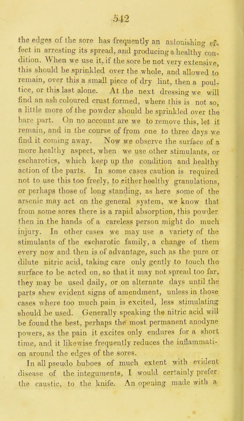 the edges of llie sore has frequently an astonishing ef- fect in arresting its spread, and producing a healthy con- dition. When we use it, if the sore be not very extensive this should be sprinkled over the whole, and allowed to' remain, over this a small piece of dry Hnt, then a poul- tice, or thiss last alone. At the next dressing we will find an ash coloured crust formed, where this is not so, a little more of the powder should be sprinkled over the bare part. On no account are we to remove this, let it remain, and in the course of from one to three days we find it conjing away. Now we observe the surface of a more healthy aspect, when we use other stimulants, or escharotics, which keep up the condition and healthy action of the parts. In some cases caution is required not to use this too freely, to cither hoalthy granulations, or perhaps those of long standing, as here some of the arsenic may act on the general system, we know that from some sores there is a rapid absorption, this powder then in the hands of a careless person might do much injury. In other cases we may use a variety of the stimulants of the escharotic family, a change of them every now and then is of advantage, such as the pure or dilute nitric acid, taking care only gently to touch the surface to be acted on, so that it may not spread too far, they may be used daily, or on alternate days until the parts shew evident signs of amendment, unless in those cases where too much pain is excited, less stimulating should be used. Generally speaking the nitric acid will be found the best, perhaps the' most permanent anodyne powers, as the pain it excites only endures for a short time, and it likewise frequently reduces the inflammati- on around the edges of the sores. In all pseudo buboes of much extent with evident disease of the integuments, I would certainly prefer the caustic, to the knife. An opening made with a