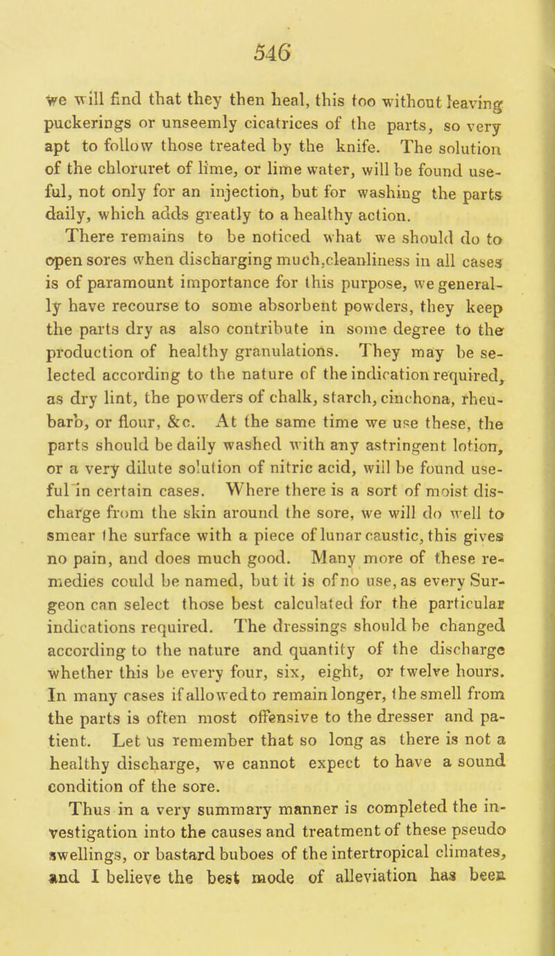 we will find that they then heal, this too without leaving puckerings or unseemly cicatrices of the parts, so very apt to follow those treated by the knife. The solution of the chloruret of lime, or lime water, will be found use- ful, not only for an injection, but for washing the parts daily, which adds greatly to a healthy action. There remains to be noticed what we should do to open sores when discharging much.cleanliness in all cases is of paramount importance for this purpose, we general- ly have recourse to some absorbent powders, they keep the parts dry as also contribute in some degree to the production of healthy granulations. They may be se- lected according to the nature of the indication required, as dry lint, the powders of chalk, starch, cinchona, rheu- barb, or flour, &c. At the same time we use these, the parts should be daily washed with any astringent lotion, or a very dilute solution of nitric acid, will be found use- ful in certain cases. Where there is a sort of moist dis- charge from the skin around the sore, we will do well to smear the surface with a piece of lunar caustic, this gives no pain, and does much good. Many more of these re- medies could be named, but it is of no use, as every Sur- geon can select those best calculated for the particular indications required. The dressing? should be changed according to the nature and quantity of the discharge whether this be every four, six, eight, or twelve hours. In many rases if allowed to remain longer, the smell from the parts is often most offensive to the dresser and pa- tient. Let \is remember that so long as there is not a healthy discharge, we cannot expect to have a sound condition of the sore. Thus in a very summary manner is completed the in- vestigation into the causes and treatment of these pseudo swellings, or bastard buboes of the intertropical climates, *nd I believe the best mode of alleviation has beea