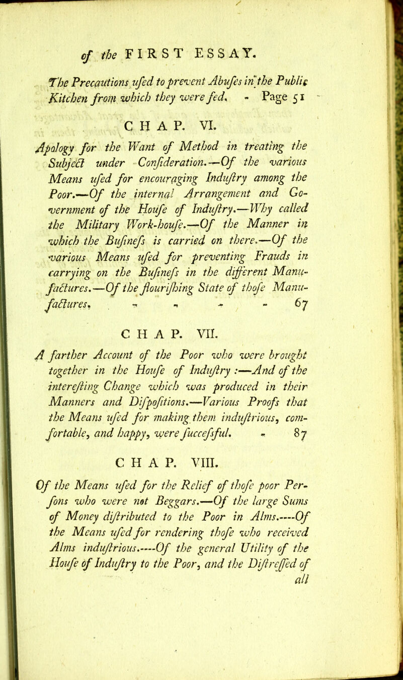 cf the P IRS r ESSAY. The Precautions ufed to prevent Ahufes in the Public Kitchen from which they were fed^ S i ' CHAP. VL Apology for the Want of Method in treating the SuhjeB under • Conf deration,-^Of the various Means ufed for encouraging Indvftry among the Poor.—Of the internal Arrangement and Go- vernment of the Houfe of Indujiry.—Why called the Military Workdsoufe.—Of the Manner in which the Bufinefs is carried on there.—Of the various Means ufed for preventing Frauds in carrying on the Bufinefs in the dijferent Mama- failures.—Of the fiourijhing State of thofe Manu- factures. - - 67 CHAP. VII. A farther Account of the Poor who were brought together in the Houfe of Indujiry :—And of the interefiing Change which was produced in their Manners and Difpofitions.—Various Proofs that the Means ufed for making them indufirious^ com- fortable^ and happy^ were fuccefsful. - 87 CHAP. VIII. Of the Means ufed for the Relief of thofe poor Per- fons who were net Beggars.—Of the large Sums of Money difiributed to the Poor in Alms.—Of the Means ufed for rendering thofe who received Alms indufirious.—Of the general Utility of the Houfe of Indijiry to the Poor^ and the Difire Jed of all