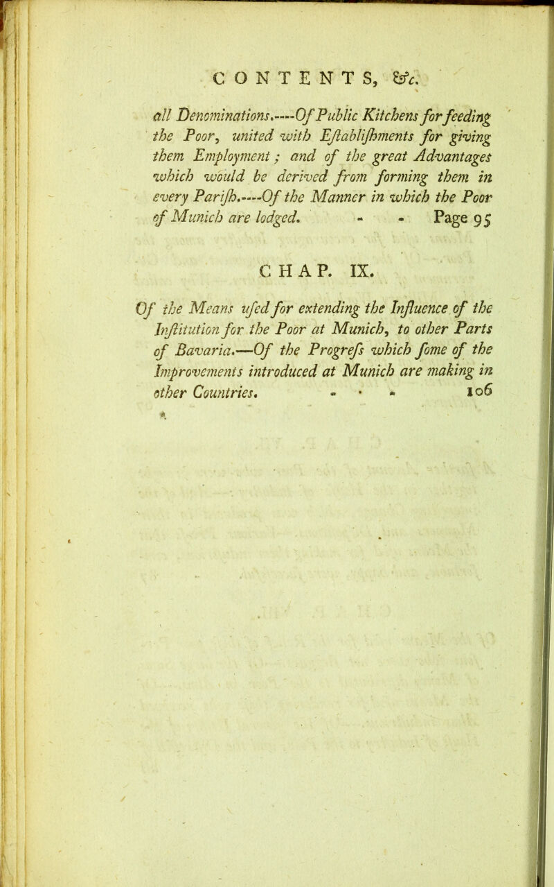all Denominations. ••••Of Public Kitchens for feeding the Poor^ united with EJiabliJhments for giving them Employment; and of the great Advantages which would he derived from forming them in every Parijh.—Of the Manner in which the Poor of Munich are lodged. - - Page 95 CHAP. IX. Of the Means ufedfor extending the Influence of the Infiitution for the Poor at Munich, to other Parts of Bavaria.—Of the Progrefs which fome of the Improvements introduced at Munich are making in other Countries. • • * 106 /