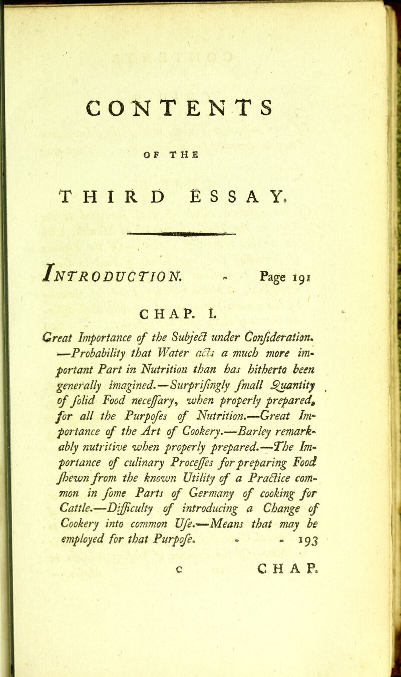 OF T M E THIRD ESSAY. Introduction. ~ Page 191 CHAP. 1. Great Importance of the Subject under Corifideration* ■—Probability that Water ads a much more im* portant Part in Nutrition than has hitherto been generally ifnagined.—Surprijhigly /mail Qmntity of folid Food necejfary^ when properly prepared^ for all the Purpofes of Nutrition,—Great Imr^ portance of the Art of Cookery.—Barley remark- ably nutritive when properly prepared.'—The Im- portance of culinary Procefes for preparing Food fhewn from the known Utility of a Pradice com- mon in fome Parts of Germany of cooking for Cattle.—Difficulty of introducing a Change of Cookery into common Ufe.'^Means that may be employed for that Purpofe. - - *93