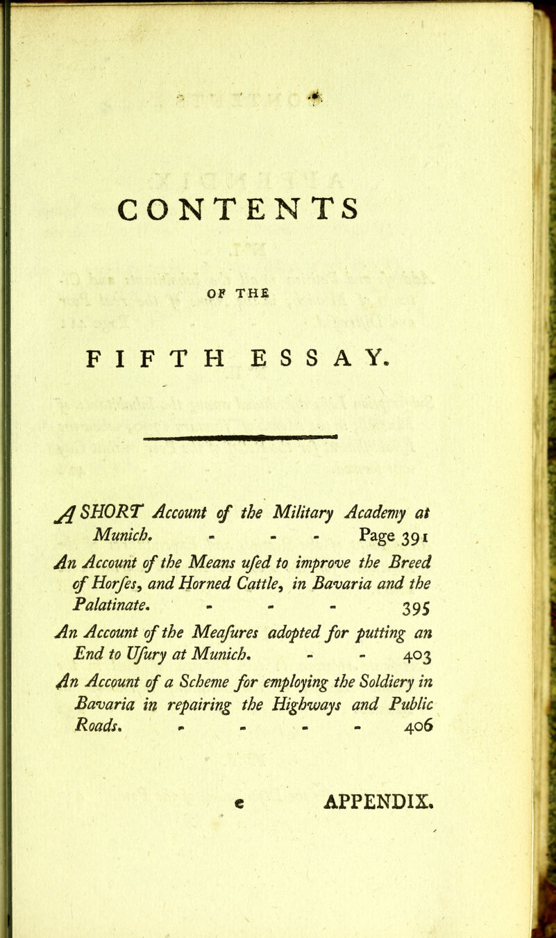 w CONTENTS OF THE FIFTH ESSAY. SHORT Account of the Military Academy at Munich, - - - Page 391 An Account of the Means ufed to improve the Breed cf Horfes, and Horned Cattle^ in Bavaria and the Palatinate. ‘ - - - 395 An Account of the Meafures adopted for putting an End to Ufury at Munich, - - 403 An Account of a Scheme for employing the Soldiery in Bavaria in repairing the Highways and Public Roads, - 406 e APPENDIX.