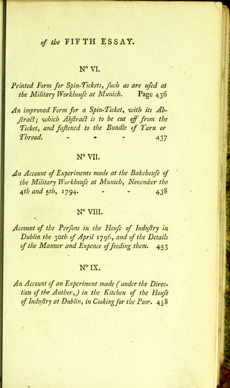 / of the FIFTH ESSAY. W VI. Printed Form for Spin^Fickets^ fuch as are ufed at the Military Workhoufe at Munich. Page 436 ^n unproved Form for a Spin-Ticket^ with its Ab^ Jlrad; which Abjirafl is to be cut off from the Ticket^ and faftcned to the Bundle of Tarn or Thread, ' - • - 437 N VII. An Account of Experiments made at the Bakehoufe of the Military Workhoufe at Munich^ November the /ifth and ^thj ^794’ ^ 43§ N° VIII.. V Account of the Perfons in the Houfe of Induflry in Dublin the yath of April 1796, and of the Details of the Manner and Expence of feeding them. 453 w IX. An Account of an Experiment made (under the Direct tion of the Author^) in the Kitchen of the Houfe of Induflry at Dublin^ in Cooking for the Poor. 45 S ■ f