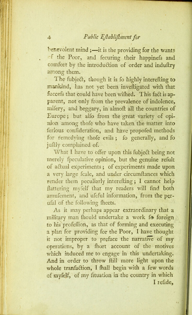 benevolent mind ;—it is the providing for the wants ■'•f the Poor, and fecuring their happinefs and comfort by the introdudion of order and induftry among them. 1 he fubje£t, though it is fo highly interefling to mankind, has not yet been inveiligated with that fiiccefs that could have been wifhed. This faft is ap- parent, not only from the prevalence of indolence, mifery, and beggary, in almofl all the countries of Europe; but aifo from the great variety of opi- nion among thofe who have taken the matter, into ferlous confideration, and have propofed methods for remedying thofe evils; fo generally, and fo julily complained of. What I have to offer upon this fubje(in: being not merely fpeculative opinion, but the genuine refult of adual ejcperinients; of experiments made upon a very large fcale, and under circumftances which render them peculiarly interefling; I cannot help flattering myielf that my readers will find both amufement, and ufeful information, from the per- ufal of the following fheets. As it may perhaps appear extraordinary that a military man fhouid undertake a work fo foreign to his profeffion, as that of forming and executing a plan for providing for the Poor, I have thought it not improper to preface the narrative of my operations, by a fliort account of the motives which induced me to engage in this undertaking. And in order to throw flill more light upon the whole tranfa6lion, I fhall begin with a few words of myfelf, of my fituation in the country in which I leflde*