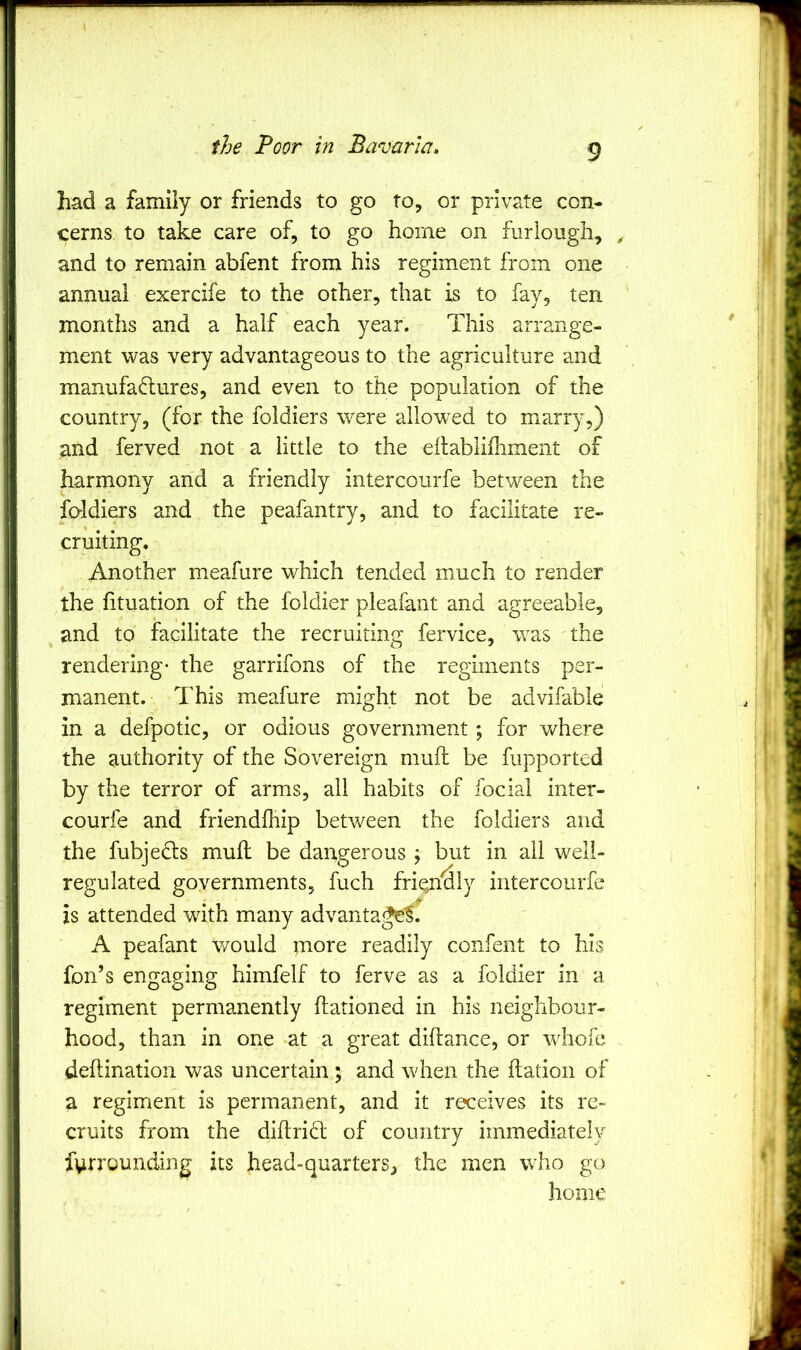 \ B J I had a family or friends to go to, or private con- cerns to take care of, to go home on furlough, ^ and to remain abfent from his regiment from one annual exercife to the other, that is to fay, ten months and a half each year. This arrange- ment was very advantageous to the agriculture and manufaftures, and even to the population of the country, (for the foldiers were allowed to marry,) and ferved not a little to the edablifhment of harmony and a friendly intercoiirfe between the foldiers and the peafantry, and to facilitate re- cruiting. Another meafure which tended much to render the fituation of the foldier pleafant and agreeable, and to facilitate the recruiting fervice, was the rendering- the garrifons of the regiments per- manent. This meafure might not be advifable in a defpotic, or odious government ; for where the authority of the Sovereign muft be fupported by the terror of arms, all habits of focial inter- courfe and friendfhip between the foldiers and the fubjedts mull be dangerous ; but in all well- regulated governments, fuch fri^if^ly intercoiirfe is attended with many advantagi^f. A peafant would more readily confent to his fan’s engaging himfelf to ferve as a foldier in a regiment permanently flationed in his neighbour- hood, than in one at a great diftance, or whofc deflination was uncertain ; and when the ftation of a regiment is permanent, and it receives its re- cruits from the diftridb of country immediately fyrrounding its head-quarters, the men who go home