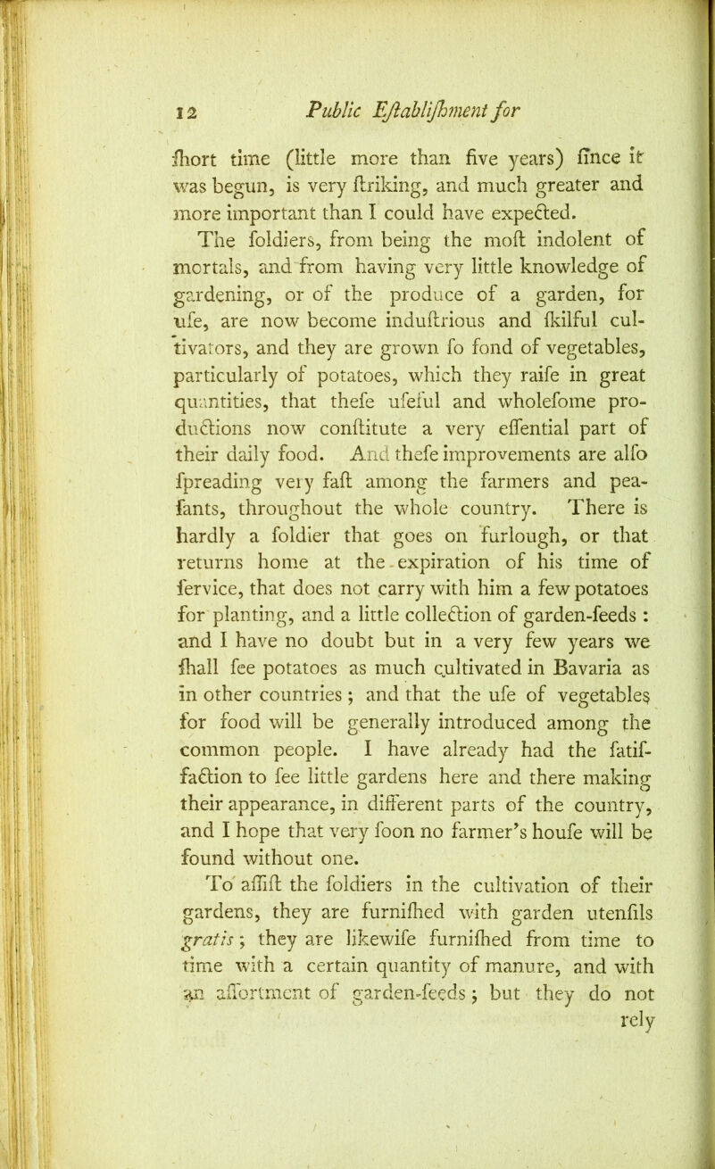 12 Public Ejlablijhment for fhort time (little more than five years) fince it was begun, is very flriking, and much greater and more importa.nt than I could have expected. The foldiers, from being the moll indolent of mortals, and from having very little knowledge of gardening, or of the produce of a garden, for ufe, are now become induftrious and fldlful cul- tivators, and they are grown fo fond of vegetables, particularly of potatoes, which they raife in great quantities, that thefe ufeful and wholefome pro- duflions now conftitute a very effential part of their daily food. And thefe improvements are alfo fpreading veiy fafl among the farmers and pea- fants, throughout the whole country. There is hardly a foldier that goes on furlough, or that returns home at the - expiration of his time of fervice, that does not carry with him a few potatoes for'planting, and a little collection of garden-feeds : and I have no doubt but in a very few years we fhall fee potatoes as much qultivated in Bavaria as in other countries; and that the ufe of vegetables for food will be generally introduced among the common people. I have already had the fatif- faClion to fee little gardens here and there making their appearance, in different parts of the country, and I hope that very foon no farmer’s houfe will be found without one. To affifl: the foldiers in the cultivation of their gardens, they are furnifired with garden utenfils 'gratis; they are likewife furnifhed from time to time with a certain quantity of manure, and with an aiTortmcnt of garden-feeds; but they do not rely /