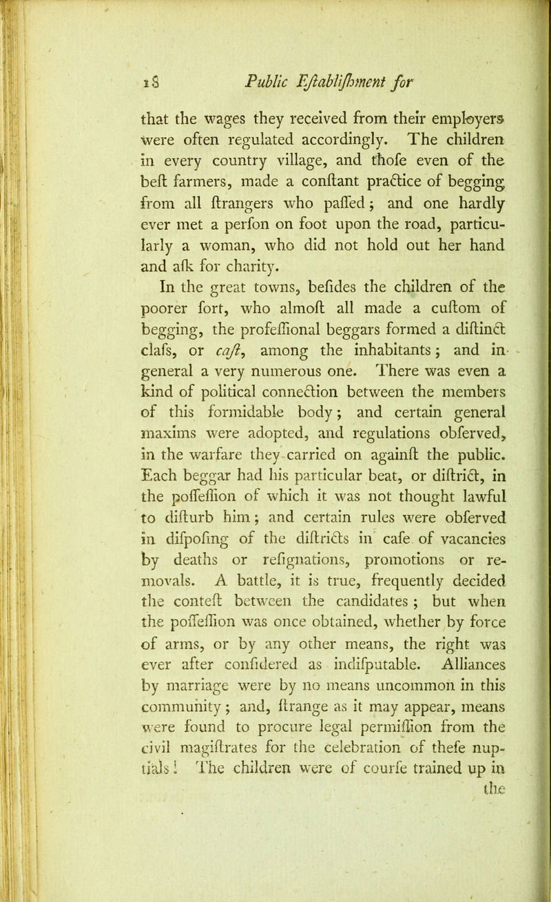 'm ' ^;1. I  1S Public FjlabliJhment for that the wages they received from their employers f; were often regulated accordingly. The children in every country village, and thofe even of the belt farmers, made a conilant practice of begging from all ftrangers who paffed; and one hardly ever met a perfon on foot upon the road, particu- larly a woman, who did not hold out her hand and aflv for charity. In the great towns, befides the children of the poorer fort, who almofl all made a cuftom of begging, the profeffional beggars formed a dill:in<5l clafs, or cafi^ among the inhabitants; and in* general a very numerous one. There was even a kind of political connection between the members of this formidable body; and certain general maxims were adopted, and regulations obferved, in the warfare they-carried on againfl the public. Each beggar had his particular beat, or diftriCt, in the polfeffion of which it was not thought lawful to difturb him; and certain rules were obferved in difpohng of the difhriCls in cafe of vacancies by deaths or refignations, promotions or re- movals. A battle, it is true, frequently decided the contefl between the candidates; but when the poffelTion was once obtained, whether by force of arms, or by any other means, the right was ever after confidered as indifputable. Alliances by marriage were by no means uncommon in this community; and, flrange as it may appear, means v\'€re found to procure legal permiffion from the civil magiftrates for the celebration of thefe nup- tials ! The children were of courfe trained up in tile