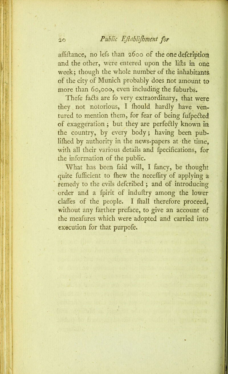 alTiflance, no lefs than 2600 of the one defcrlptiort and the other, were entered upon the lifts in one week; though the whole number of the inhabitants of the city of Munich probably does not amount to more than 60,000, even including the fuburbs. Thefe fa6ls are fo very extraordinary, that were they not notorious, I fhould hardly have ven- tured to mention them, for fear of being fufpedted of exaggeration ; but they are perfectly known in the country, by every body; having been pub- lilhed by authority in the news-papers at -the time, with all their various details and fpecifications, for the information of the public. What has been faid will, I fancy, be thought quite fufficient to fhew the neceffity of applying a remedy to the evils defcribed ; and of ^introducing order and a fpirit of induftry among the lower claffes of the people. I fhall therefore proceed, without any farther preface, to give an account of the meafures which were adopted and carried into execution for that purpofe* /