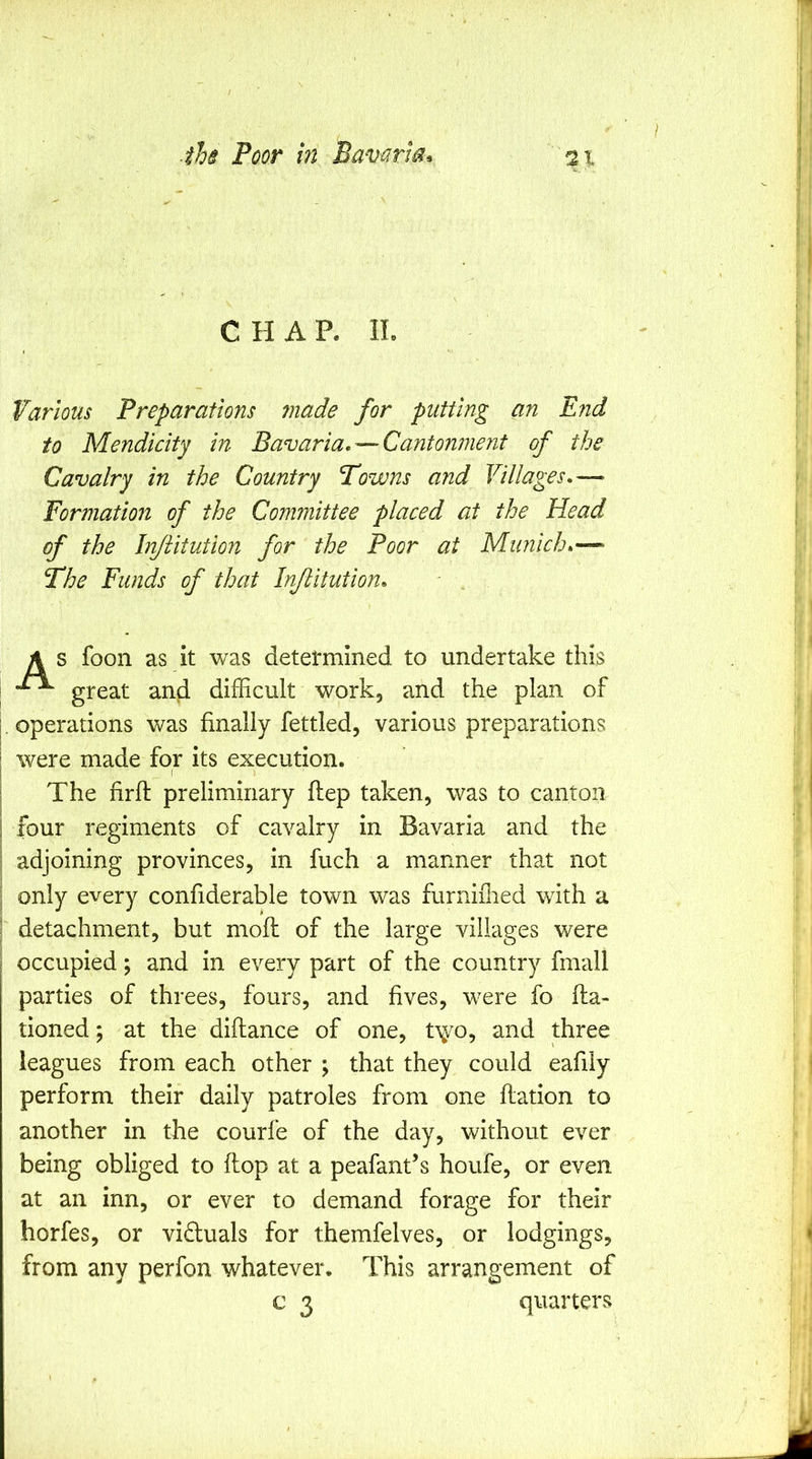 CHAR IL Various Preparations ?nade for putting an End to Mendicity in Bavaria, — Cantonment of the Cavalry in the Country Towns and Villages,—> Formation of the Committee placed at the Head of the Iri/iitution for the Poor at Munich,— The Funds of that Injiitution, A s foon as it was detel'mined to undertake this I great and difficult work, and the plan of I, operations was finally fettled, various preparations I were made for its execution. I The firfi: preliminary ftep taken, was to canton i four regiments of cavalry in Bavaria and the i adjoining provinces, in fuch a manner that not ' only every confiderable town was furniilied with a 1 detachment, but mofl of the large villages were occupied; and in every part of the country fmall parties of threes, fours, and fives, were fo fta- tioned; at the diftance of one, t^yo, and three leagues from each other ; that they could eafily perform their daily patroles from one ftation to another in the courfe of the day, without ever being obliged to flop at a peafant’s houfe, or even at an inn, or ever to demand forage for their horfes, or viduals for themfelves, or lodgings, from any perfon whatever. This arrangement of c 3 quarters