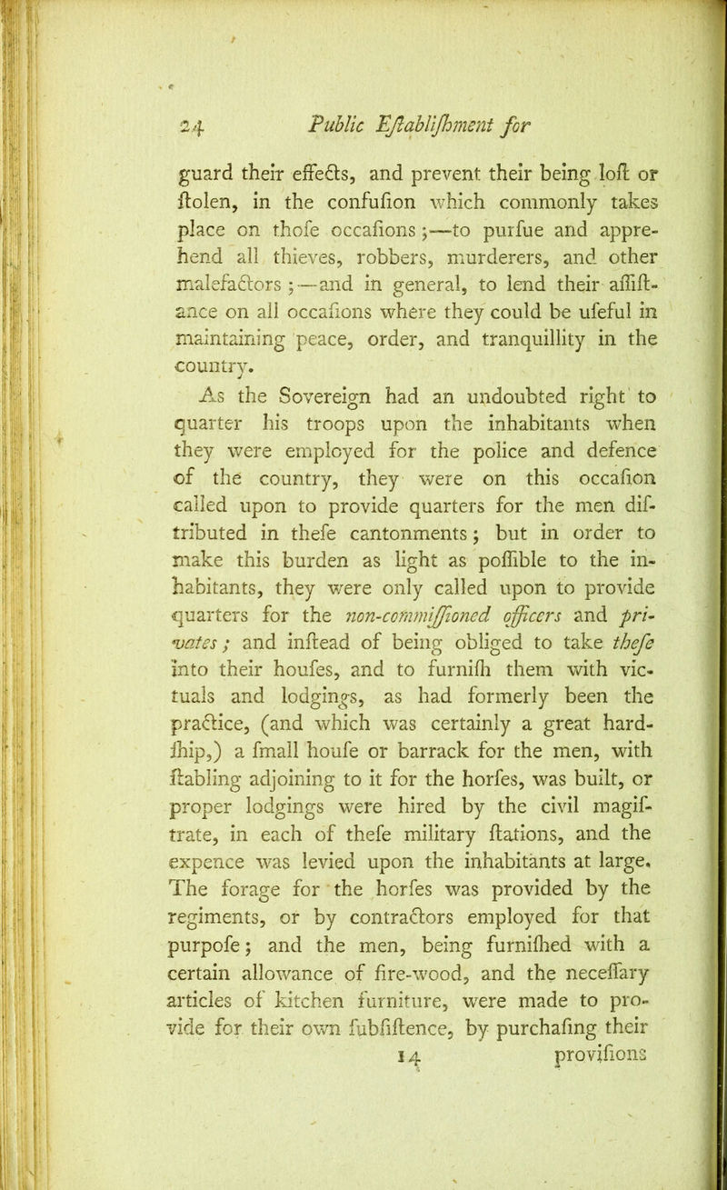 guard their efFeds, and prevent their being loft or ftolen, in the confufton which commonly takes place on thofe occafions j—to purfue and appre- hend all thieves, robbers, murderers, and other malefaftors ;—and in general, to lend their aflift- ance on all occafions where they could be ufeful in maintaining peace, order, and tranquillity in the country. As the Sovereign had an undoubted right' to quarter his troops upon the inhabitants when they were employed for the police and defence of the country, they were on this occafion called upon to provide quarters for the men dif- tributed in thefe cantonments; but in order to make this burden as light as poffible to the in- habitants, they were only called upon to provide quarters for the non-cQ7mniJfioned officers and pri- ^jafes; and inftead of being obliged to take thefe into their houfes, and to furnifli them with vic- tuals and lodgings, as had formerly been the pradlice, (and which was certainly a great hard- ihip,) a fmail houfe or barrack for the men, with ftabling adjoining to it for the horfes, was built, or proper lodgings were hired by the civil magif- trate, in each of thefe military ftations, and the expence was levied upon the inhabitants at large. The forage for the horfes was provided by the regiments, or by contraflors employed for that purpofe; and the men, being furnilhed with a certain allowance of fire-wood, and the neceffary articles of kitchen furniture, were made to pro- vide for their own fubftftence, by purchafmg their 14 provifions