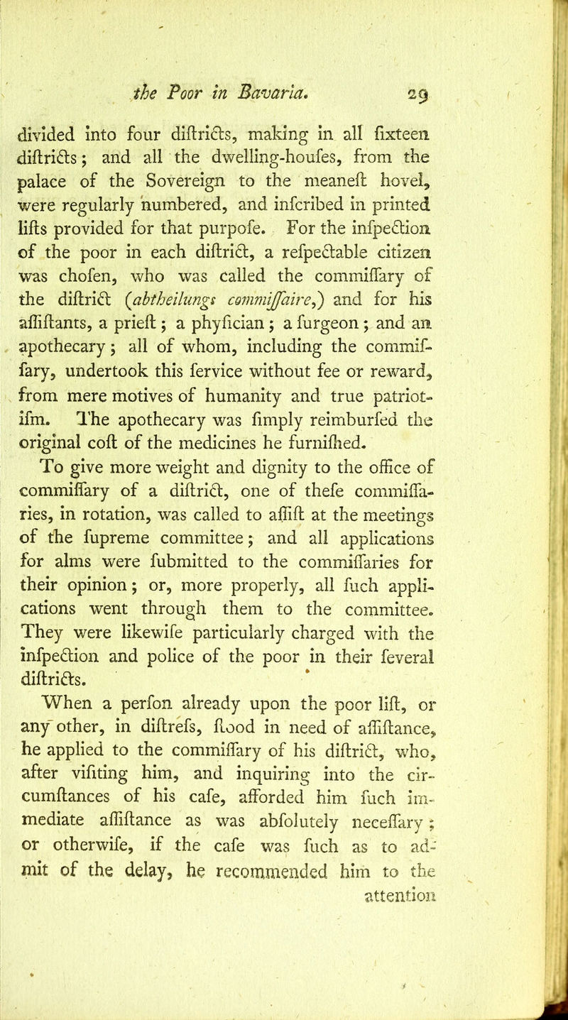 29- divided into four diflrid:s, making in all (ixteen diftri(^s; and all the dwelling-houfes, from the palace of the Sovereign to the meaneft hovel, were regularly numbered, and infcribed in printed lifts provided for that purpofe. For the infpe£lloii of the poor in each diftrid, a refpedable citizen was chofen, who was called the commiffary of the diftrid (^abtheilungs commiffaire^') and for his afliftants, a prieft; a phyfician; a furgeon; and an apothecary 5 all of whom, including the commif- fary, undertook this fervice without fee or reward, from mere motives of humanity and true patriot- ifm. The apothecary was fimply reimburfed the original coft of the medicines he furniftied. To give more weight and dignity to the office of commiffary of a diftrid, one of thefe commifta- ries, in rotation, was called to affift at the meetings of the fupreme committee; and all applications for alms were fubmitted to the commiffaries for their opinion; or, more properly, all fuch appli- cations went through them to the committeeo They were likewife particularly charged with the infpedion and police of the poor in their feverai diftrids. When a perfon already upon the poor lift, or any' other, in diftrefs, flood in need of affiftance, he applied to the commiffary of his diftrid, who, after vifiting him, and inquiring into the cir- cumftances of his cafe, afforded him fuch im- mediate affiftance as was abfolutely neceffary; or otherwife, if the cafe was fuch as to ad» mit of the delay, he recommended him to the attention