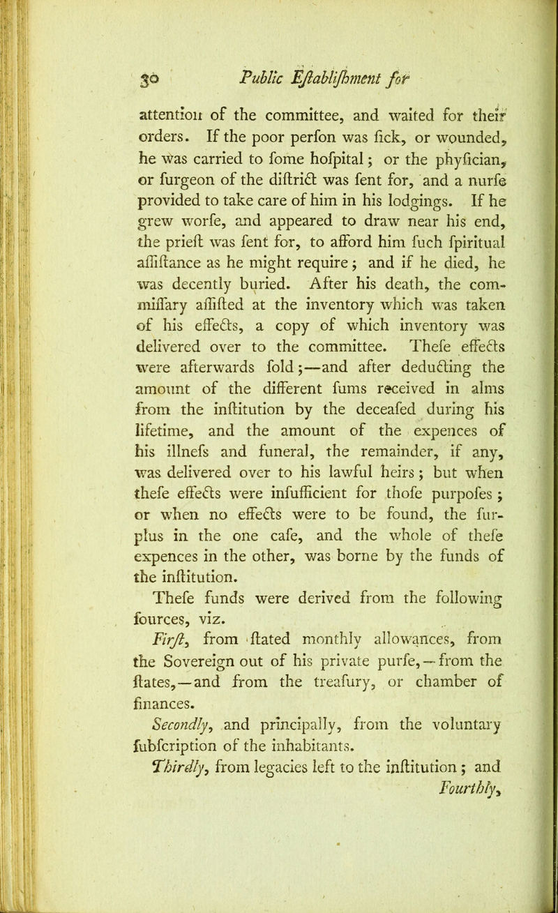 attention of the committee, and waited for their orders. If the poor perfon was fick, or wounded, he ^^as carried to fome hofpital; or the phyfician, or furgeon of the diftridt was fent for, and a nurfe provided to take care of him in his lodgings. If he grew worfe, and appeared to draw near his end, the priefl was fent for, to afford him fuch fpiritual affiflance as he might require j and if he died, he was decently buried. After his death, the com- miiTary affifted at the inventory which was taken of his effects, a copy of which inventory was delivered over to the committee. Thefe effeds were afterwards fold ;-~and after deduding the amount of the different fums received in alms from the inflitution by the deceafed during his lifetime, and the amount of the - expences of his illnefs and funeral, the remainder, if any, was delivered over to his lawful heirs; but when thefe effeds were infuflicient for thofe purpofes ; or when no effeds were to be found, the fur- plus in the one cafe, and the whole of thefe expences in the other, was borne by the funds of the inflitution. Thefe funds were derived from the following fources, viz. Firjt^ from 'dated monthly allowances, from the Sovereign out of his private purfe, —from the Hates,—and from the treafury, or chamber of finances. Secondly^ and principally, from the voluntary fubfcription of the inhabitants. Thirdlyy from legacies left to the inflitution; and Fourthly^