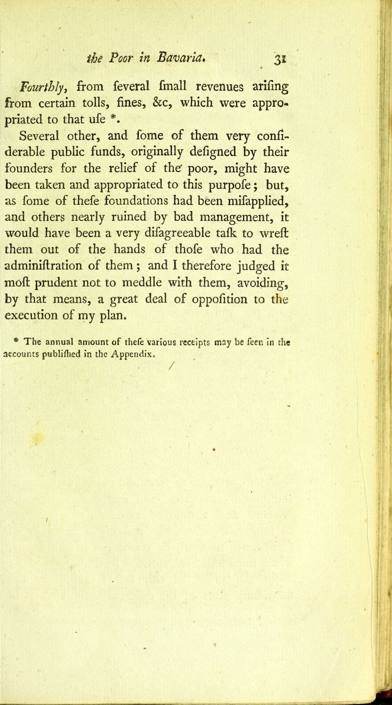 Fourthly^ from feveral fmall revenues arifing from certain tolls, fines. See, which were appro- priated to that ufe Several other, and fome of them very confi- derable public funds, originally defigned by their founders for the relief of the* poor, might have been taken and appropriated to this purpofe; but, as fome of thefe foundations had been mifapplied, and others nearly ruined by bad management, it would have been a very difagreeable talk to wreft them out of the hands of thofe who had the adminiftration of them; and I therefore judged it moft prudent not to meddle with them, avoiding, by that means, a great deal of oppofition to the execution of my plan* * The annual amount of thefe various receipts may be feen in the accounts publilhed in the Appendix. /