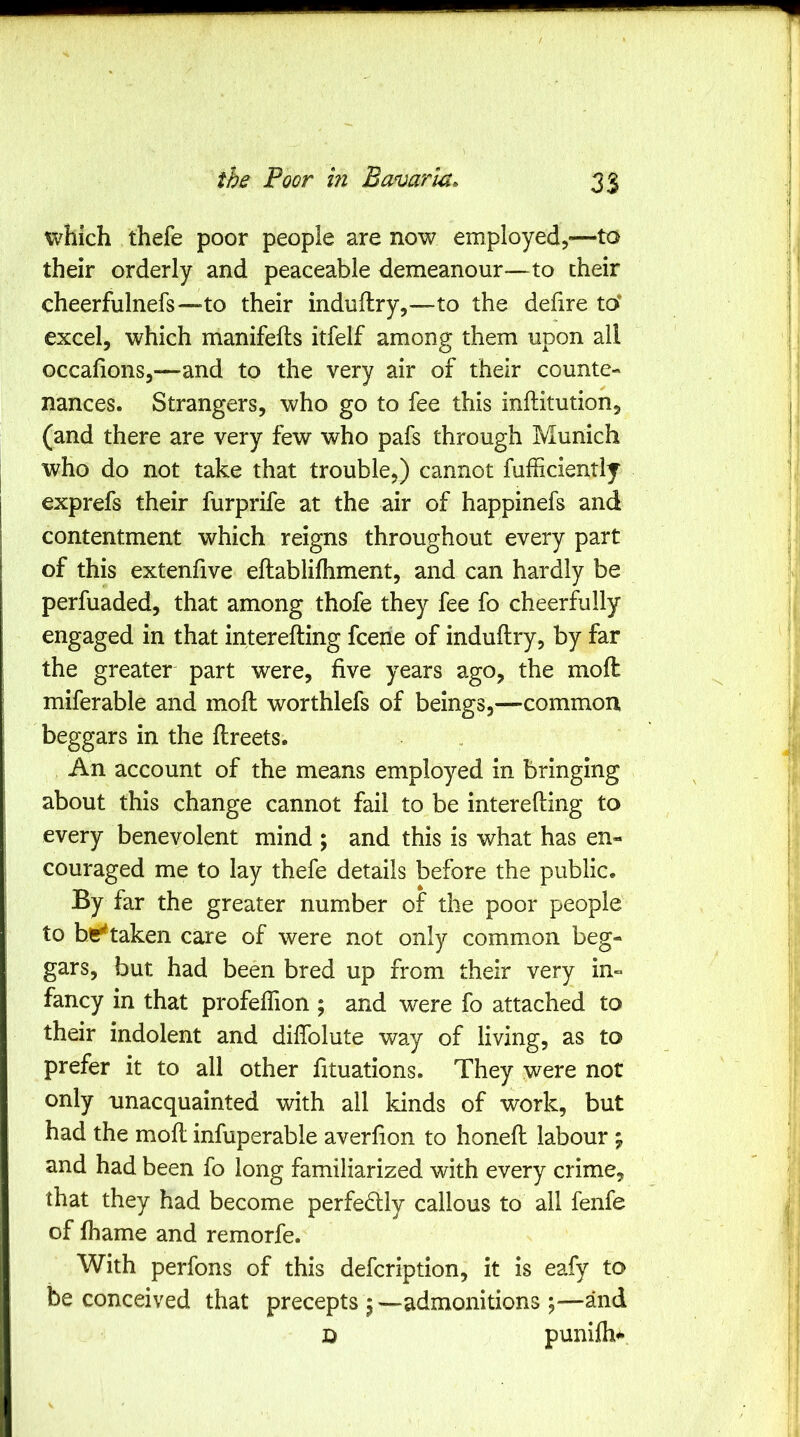 which thefe poor people are now employed,—to their orderly and peaceable demeanour—to their cheerfulnefs—to their induflry,—to the defire to* excel, which manifefts itfelf among them upon all occafions,—and to the very air of their counte- nances. Strangers, who go to fee this inftitution, (and there are very few who pafs through Munich who do not take that trouble,) cannot fufficientlj exprefs their furprife at the air of happinefs and contentment which reigns throughout every part of this extenfive eftablilhment, and can hardly be perfuaded, that among thofe they fee fo cheerfully engaged in that interefting fcene of induflry, by far the greater part were, five years ago, the mofl miferable and mofl worthlefs of beings,—common beggars in the flreets. An account of the means employed in bringing about this change cannot fail to be interefting to every benevolent mind ; and this is what has en- couraged me to lay thefe details before the public. By far the greater number of the poor people to be^taken care of were not only common beg- gars, but had been bred up from their very in- fancy in that profeflion ; and were fo attached to their indolent and diflblute way of living, as to prefer it to all other fituations. They were not only unacquainted with all kinds of work, but had the mofl infuperable averfion to honefl labour ; and had been fo long familiarized with every crime, that they had become perfedlly callous to all fenfe of fhame and remorfe. With perfons of this defcription, it is eafy to be conceived that precepts j—admonitions ;—and D punifh#