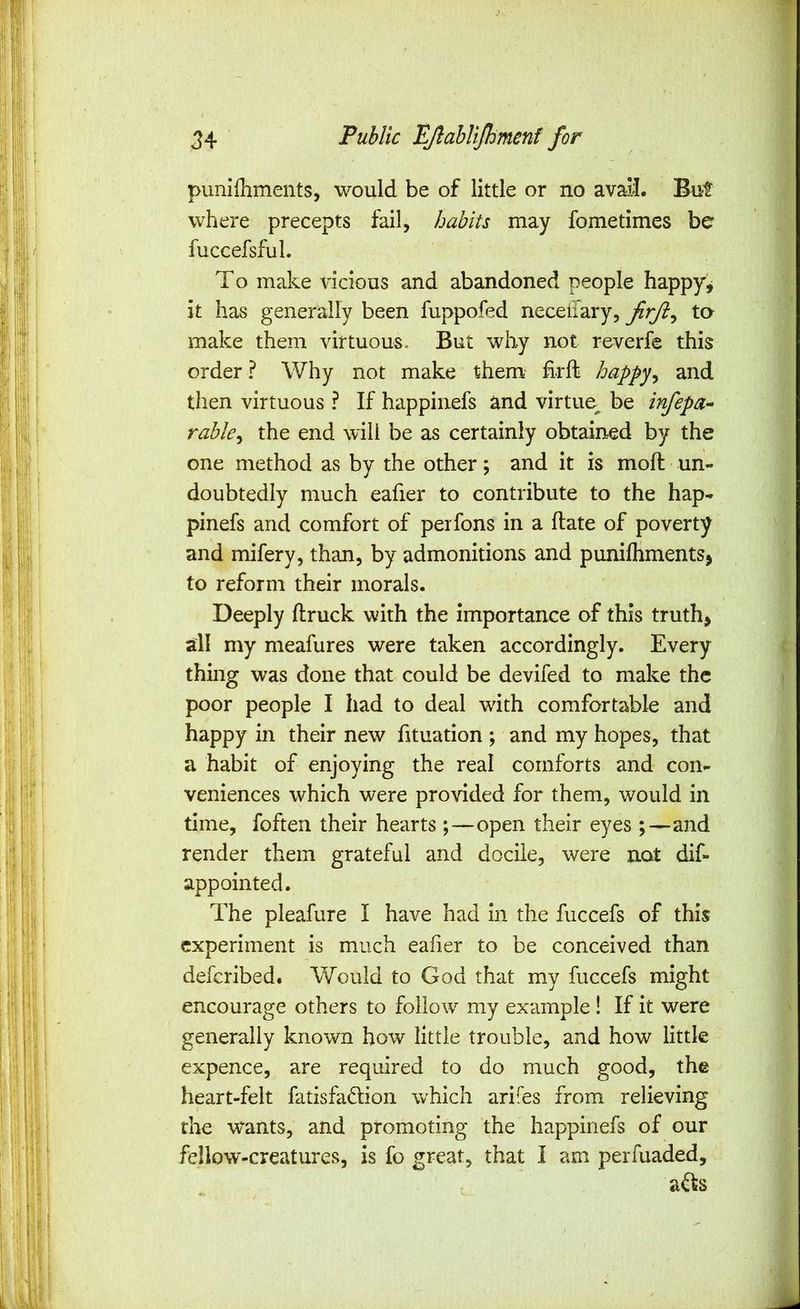 punifhments, would be of little or no avail. But where precepts fail, habits may fometimes be fuccefsful. To make iicious and abandoned people happy^ it has generally been fuppofed neceliary, firjl^ ta make them virtuous. But why not reverfe this order ? Why not make them Erft happy^ and then virtuous ? If happinefs and virtue^ be tnfepa- rable^ the end will be as certainly obtained by the one method as by the other; and it is moft un- doubtedly much eafier to contribute to the hap- pinefs and comfort of perfons in a Hate of poverty and mifery, than, by admonitions and punilhmentSj to reform their morals. Deeply ftruck with the importance of this truths all my meafures were taken accordingly. Every thing was done that could be devifed to make the poor people I had to deal with comfortable and happy in their new fituation ; and my hopes, that a habit of enjoying the real comforts and con- veniences which were provided for them, would in time, foften their hearts;—open their eyes;—and render them grateful and docile, were not dif- appointed. The pleafure I have had in the fuccefs of this experiment is much eaher to be conceived than deferibed. Would to God that my fuccefs might encourage others to follow my example! If it were generally known how little trouble, and how little expence, are required to do much good, the heart-felt fatisfadion which arifes from relieving the wants, and promoting the happinefs of our feIlow-creatm*es, is fo great, that I am perfuaded, afts