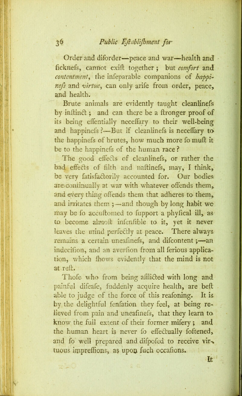 Order and diforder—peace and war—-health and iicknefs, cannot exift together ; but comfort and contentment^ the infeparabie companions of happi- nefs and virtue^ can only arife from order, peace, and health. Brute animals are evidently taught cleanlinefs by initin6l; and can there be a flronger proof of its being elfentially neceflary to their well-being and happinefs ?—^But if cleanlinefs is necelfary to the happinefs of brutes, how much more fo mufl it be to the happinefs of the human race ? The good effecls of cleanlinefs, or rather the bad effeds of filth and naftinefs, may, I think, be very fatisfaclorily accounted for. Our bodies are.continually at war with whatever offends them, and e\^ery thing offends them that adheres to them, and irritates them ;—and though by long habit we may be fo accuftomed to fupport a phyfical ill,, as to become aimoff infenfible to it, yet it never leaves the mind perfe^lly at peace. There always remains a certain imeafinefs, and difcontent;—an indecifion, and an aveiTion from all ferious applica- tion, which fhows evidently that the mind is not at reft. Thofe who from being aftlidled with long and painful difeafe, fuddenly acquire health, are beft able to judge of the force of this reafoning. It is by the delightful fenfation they feel, at being re- lieved from pain and uneafinefs, that they learn to. know the full extent of their former mifery ; and the human heart is never fo effeclually foftened, and fo well prepared and difpofed to receive vir-> tuous impreffions, as upoa fuch occafions. It