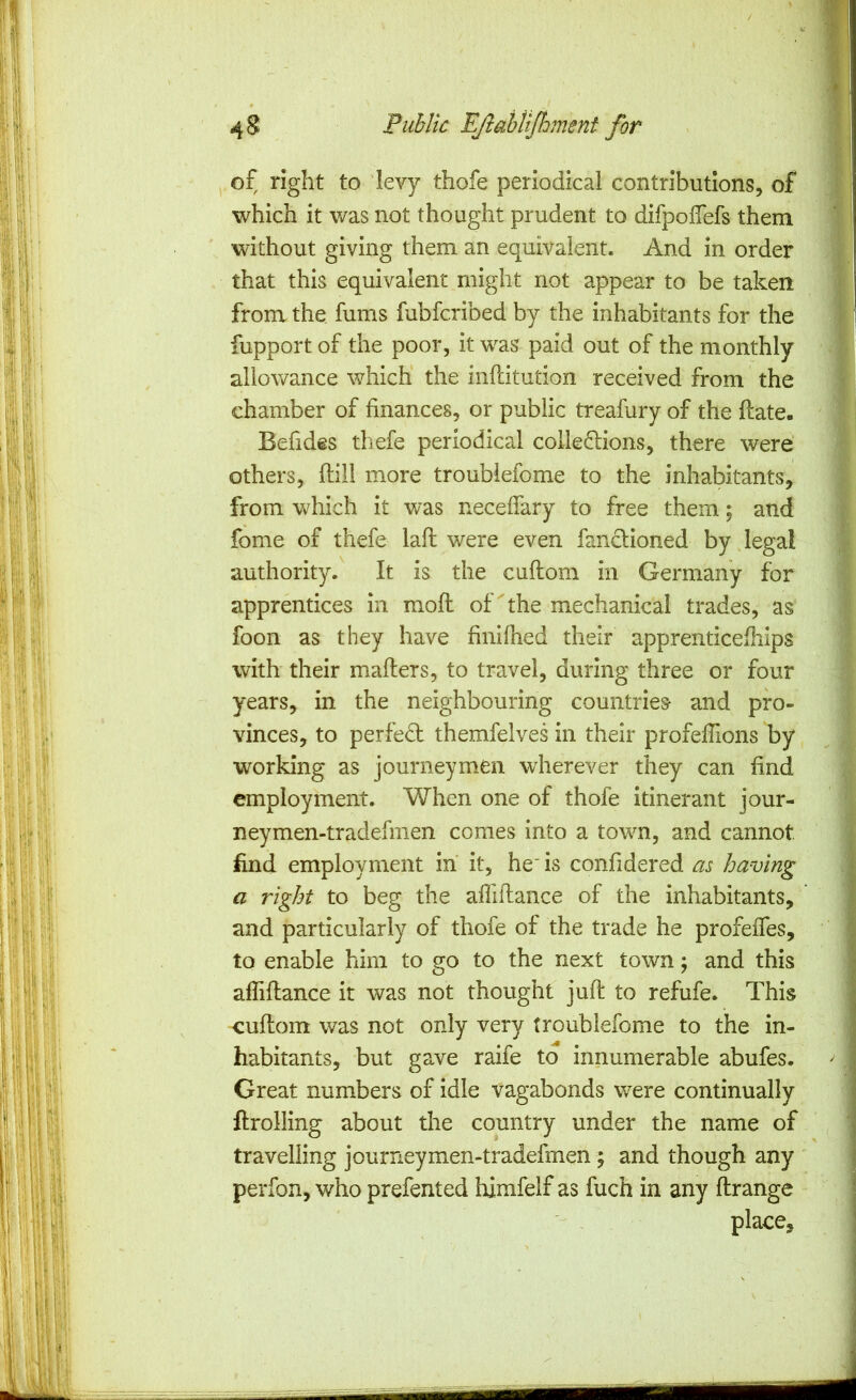 / 4 8 Public EJlaUiJhment for 1 of right to ‘levy thofe periodical contributions, of I which it v/as not thought prudent to difpolTefs them | without giving them an equivalent. And in order .1 that this equivalent might not appear to be taken from the fums fubfcribed by the inhabitants for the fupport of the poor, it was paid out of the monthly ! allowance which the inftitution received from the ! chamber of finances, or public treafury of the flate. ’ Befides tliefe periodical colle^lions, there were ^ others, flill more troubiefome to the inhabitants, ; from which it was neceffary to free them; and fome of thefe lafl were even fandioned by .legal authority. It is the cuftom in Germany for apprentices in mofl of ^ the mechanical trades, as foon as they have finifhed their apprenticefliips with their mafters, to travel, during three or four years, in the neighbouring countries and pro- vinces, to perfedl themfelves in their profelTions by working as journeymen wherever they can find employment. When one of thofe itinerant jour- neymen-tradefmen comes into a town, and cannot find employment in it, he' is confidered m having a right to beg the afliflance of the inhabitants, and particularly of thofe of the trade he profeffes, to enable him to go to the next town; and this afliflance it was not thought juft to refufe. This cuftom was not only very troubiefome to the in- habitants, but gave raife to innumerable abufes. Great numbers of idle vagabonds were continually ftrolling about the country under the name of travelling journeymen-tradefmen; and though any perfon, who prefented himfelf as fuch in any ftrange place.