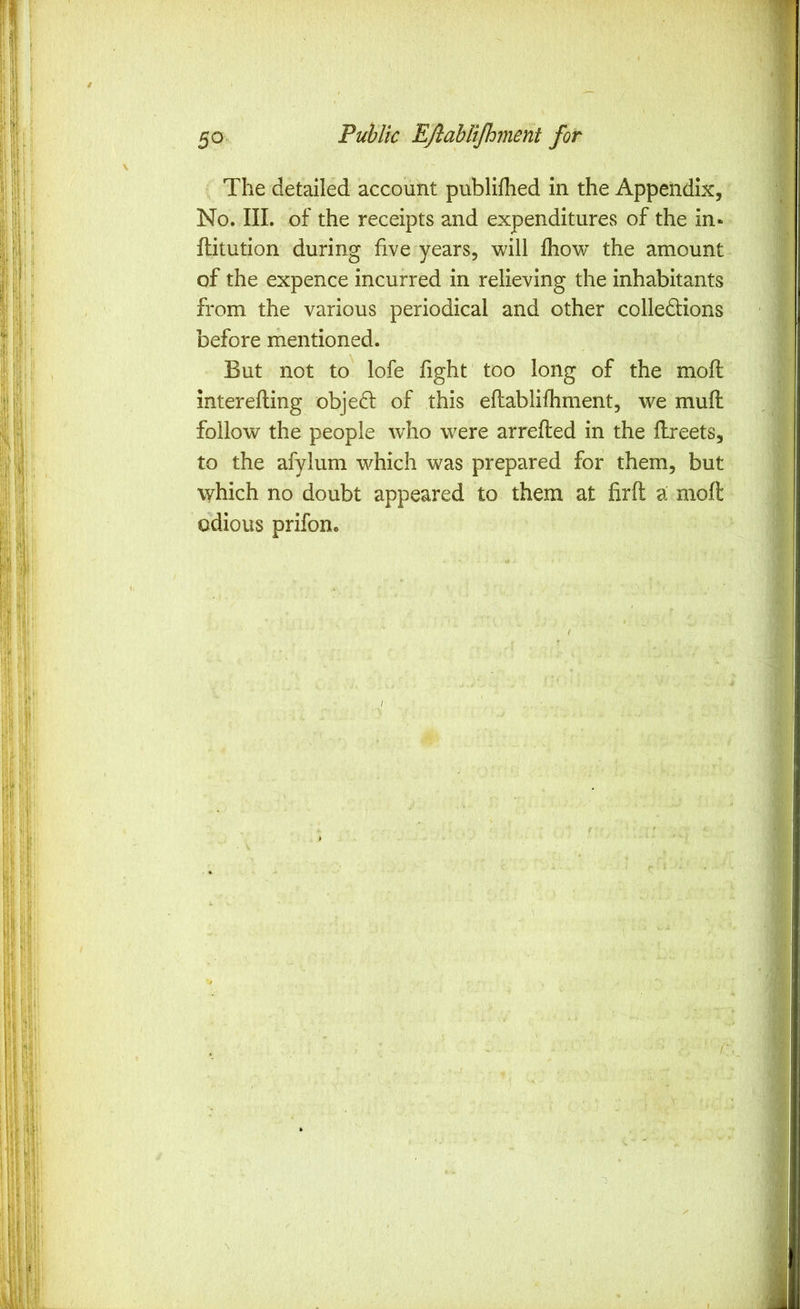 The detailed account publifhed in the Appendix, ■ No. III. of the receipts and expenditures of the in« ftitution during five years, will fhow^ the amount of the expence incurred in relieving the inhabitants from the various periodical and other colledions before mentioned. But not to lofe fight too long of the mofl interefling obje£l of this eftablifhment, we mull follow the people who were arrefted in the flreets, to the afylum which was prepared for them, but which no doubt appeared to them at firft a moft odious prifon.