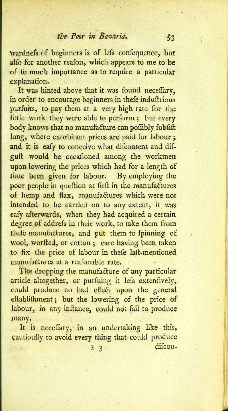 tvardnefs of beginners is of lefs confequence, but alfo for another reafon, which appears to me to be of fo much importance as to require a particular explanation. It was hinted above that it was found necelTary, in order to encourage beginners in thefe induftrious purfuits, to pay them at a very high rate for the little work they were able to perform ; but every body knows that no manufacture can poffibly fubfift long, where exorbitant prices are paid for labour ; and it is eafy to conceive what difcontent and dif- guft would be occaiioned among the workmen upon lowering the prices which had for a length of time been given for labour. By employing the poor people in queftion at firft in the manufactures of hemp and flax, manufactures which were not intended to be carried on to any extent, it was eafy afterwards, when they had acquired a certain degree of addrefs in their work, to take them from thefe manufactures, and put them to fpinning of wool, worfled, or cotton ; care having been taken to fix the price of labour in thefe iafl-mentioned manufactures at a reafonable rate. dropping the manufacture of any particular article altogether, or purfuing it lefs extenfively, could produce no bad effeCt upon the general eftablifhment j but the lowering of the price of labour, in any inftance, could not fail to produce many. It is neceflary, in an undertaking like this, cautioufly to avoid every thing that could produce z 3 difcou-