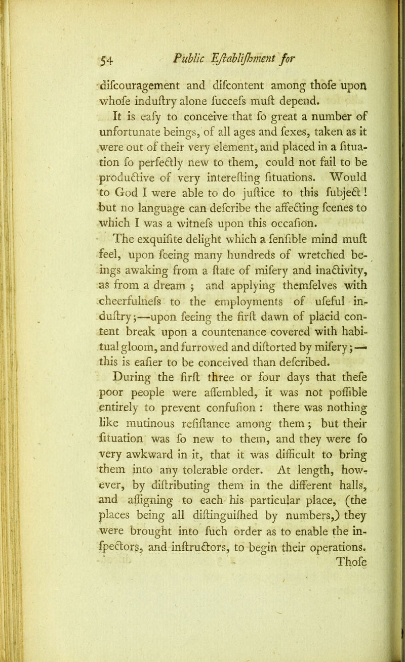 difcouragement and difcontent among thofe upon || whofe induflry alone fuccefs mull: depend, 1 It is eafy to conceive that fo great a number of | unfortunate beings, of all ages and fexes, taken as it | were out of their very element, and placed in a fitua- I tion fo perfedlly new to them, could not fail to be | produftive of very interefting fituations. Would | to God I were able to do juftice to this fubjed: I | •but no language can delcribe the affedting Icenes to | which I was a witnefs upon this occafion. | The exquifite delight which a fenfible mind mufl: | feel, upon feeing many hundreds of wretched be- I ings awaking from a ftate of mifery and inactivity, | as from a dream ; and applying themfelves with | -cheerfulnefs to the employments of ufeful inr- | dudry;—upon feeing the firft dawn of placid con- | tent break upon a countenance covered with habi- | tual gloom, and furrowed and didorted by mifery; — ^ this is eafier to be conceived than defcribed. | During the fird three or four days that theie | poor people were adembled, it was not poflible | entirely to prevent confufion : there was nothing | like mutinous reddance among them; but their | fituation was fo new to them, and they were fo 1 very awkward in it, that it was difficult to bring 1 them into any tolerable order. At length, how-? ever, by didributing them in the different halls, and affigning to each his particular place, (the places being all didinguidied by numbers,} they were brought into fuch order as to enable the in- ' fpectors, and indrudors, to begin their operations. Thofe