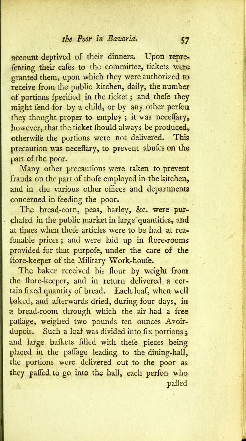 account deprived of their dinners. Upon repre* fenting their cafes to the committee, tickets were granted them, upon which they were authorized to receive from the public kitchen, daily, the number of portions fpecified in the ticket j and thefe they might fend for by a child, or by any other perfoa they thought proper to employ ; it was neceiTary^ however, that the ticket fhould always be produced, otherwife the portions were not delivered. This precaution was neceffary, to prevent abufes on the part of the poor. Many other precautions were taken to prevent frauds on the part of thofe employed in the kitchen, and in the various other offices and departments concerned in feeding the poor. The bread-corn, peas, barley/, &c. were pur- chafed in the public market in largequantities, and at times when thofe articles were to be had at rea- fonable prices; and were laid up in ftore*rooms provided for that purpofe, under the care of the ftore-keeper of the Military Work-houfe. The baker received his flour by weight from the ftore-keeper, and in return delivered a cer- tain fixed quantity of bread. Each loaf, when well baked, and afterwards dried, during four days, in a bread-room through which the air had a free paflage, weighed two pounds ten ounces Avoir- dupois. Such a loaf was divided into fix portions; and large bafkets filled with thefe pieces being placed in the paflage leading to the dining-hall, the portions were delivered out to the poor as they paffed.tQ go into the hall, each perfon who