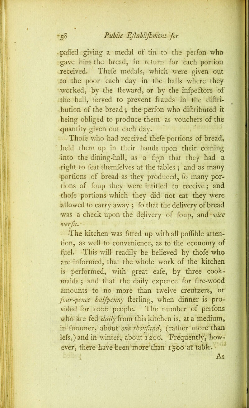 paffed giving a medal of tin to the perfon who gave him the bread, in return for each portion received. Thefe medals, which were given out to the poor each day in the halls where they worked, by the fteward, or by the infpedlors of the hall, ferved to prevent frauds in the diftri- bution of the bread ; the perfon who diftributed it being obliged to produce them as vouchers of the quantity given out each day. Thofe who had received thefe portions of bread., held them up in their hands upon their coming into the dining-hall, as a fign that they had a right to feat themfelves at the tables ; and as many portions of bread as they produced, fo many por- tions of foup they were intitled to receive; and thofe portions which they did not eat they were allowed to carry away ; fo that the delivery of bread was a check upon the delivery of foup, and • vice verfa, -The kitchen was fitted up with all poffible atten- tion, as well to convenience, as to the economy of fuel. This will readily be believed by thofe who are informed, that the whole work of the kitchen is performed, with great eafe, by three cook- maids ; and that the daily expence for fire-wood amounts to no more than twelve creutzers, or four-pence halfpenny flerling, when dinner is pro- vided for 1000 people. The number of perfons who are fed daily from this kitchen is, at a medium, in fummer, about one thoifand^ (rather more than lefs,)and in winter, about 1200. Frequently, how- ever, there have been more'than 1500 at table. - As /