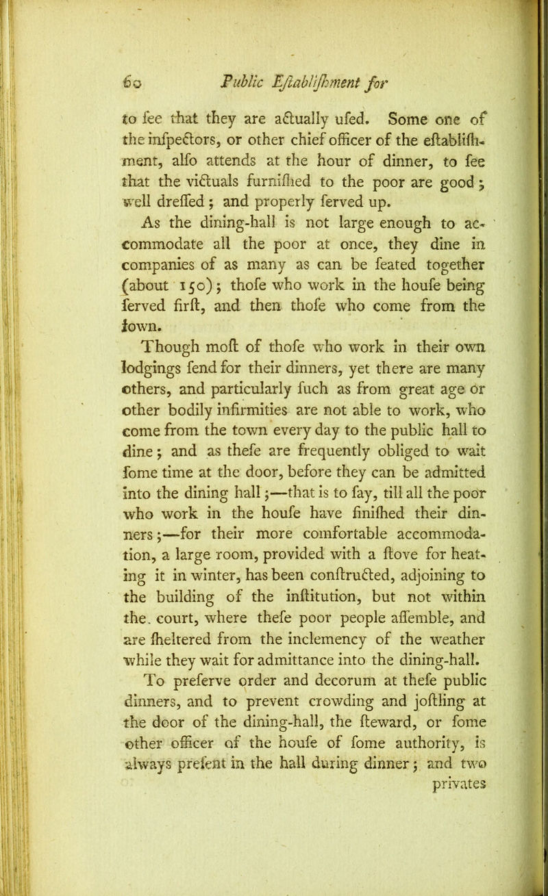 to fee tiiat they are actually ufed. Some one of the infpe6:ors, or other chief officer of the eftablifh- ment, alfo attends at the hour of dinner, to fee that the viduals furniflied to the poor are good j v/ell dreffed ; and properly ferved up. As the dining-hall is not large enough to ac« ' commodate all the poor at once, they dine in companies of as many as can be feated together (about 15 c); thofe who work in the houfe being ferved firft, and then thofe who come from the Jown. Though mod of thofe who work in their own lodgings fend for their dinners, yet there are many others, and particularly fuch as from great age Or other bodily infirmities are not able to work, who come from the town every day to the public hall to dine; and as thefe are frequently obliged to wait fome time at the door, before they can be admitted into the dining hall \—that is to fay, till all the poor who work in the houfe have finiffied their din- ners ;—for their more comfortable accommoda- tion, a large room, provided with a ftove for heat- ing it in winter, has been confiru6led, adjoining to the building of the inftitution, but not within the. court, where thefe poor people aflemble, and are ffieltered from the inclemency of the weather while they wait for admittance into the dining-hall. To preferve order and decorum at thefe public dinners, and to prevent crowding and joftling at the door of the dining-hall, the fteward, or fome other officer of the houfe of fome authority, is always prefent in the hall during dinner 5 and two privates