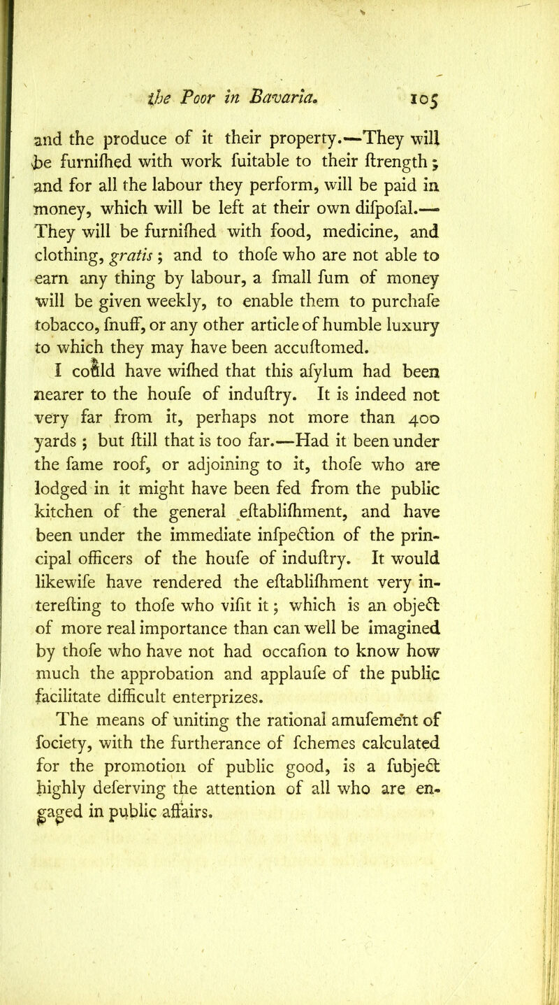 the Poor in Bavaria. 105 and the produce of it their property.—They will furnilhed with work fuitable to their ftrength ; and for all the labour they perform, will be paid in money, which will be left at their own difpofal.— They will be furnilhed with food, medicine, and clothing, gratis ; and to thofe who are not able to earn any thing by labour, a fmall fum of money will be given weekly, to enable them to purchafe tobacco, fnulf, or any other article of humble luxury to which they may have been accuftomed. I coSld have wilhed that this afylum had been nearer to the houfe of induftry. It is indeed not very far from it, perhaps not more than 400 yards ; but ftill that is too far.—Had it been under the fame roof, or adjoining to it, thofe who are lodged in it might have been fed from the public kitchen of the general eftablifhment, and have been under the immediate infpedlion of the prin- cipal officers of the houfe of induftry. It would likewife have rendered the eftabliffiment very in- terefting to thofe who vifit it; v/hich is an object of more real importance than can well be imagined by thofe who have not had occafion to know how much the approbation and applaufe of the public facilitate difficult enterprizes. The means of uniting the rational amufeme’ht of fociety, with the furtherance of fchemes calculated for the promotion of public good, is a fubjecl highly deferving the attention of all who are en- gaged in public affairs.