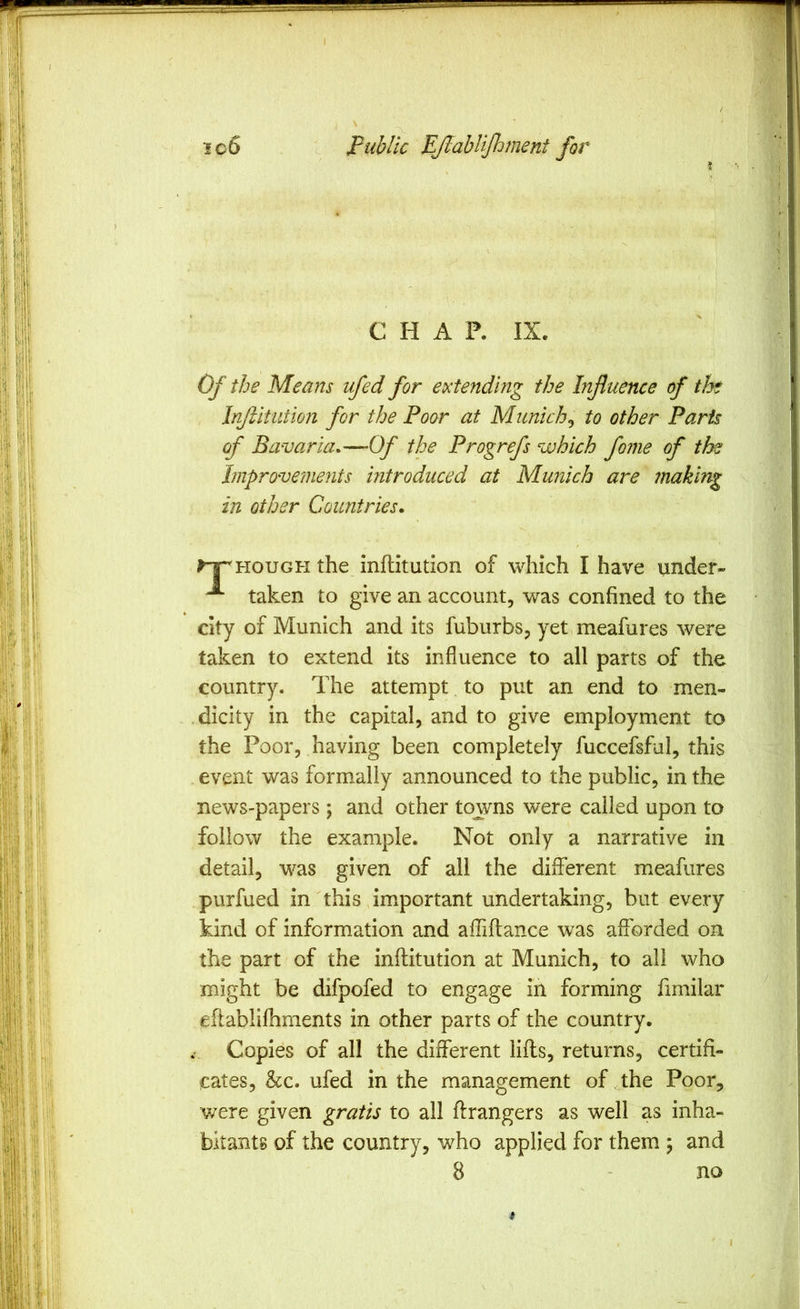 icS public EJlahliJlvnent for CHAP. IX. Of the Means ufed for extending the Influence of the Injiitution for the Poor at Munich^ to other Paris of Bavaria*—Of the Progrefs which fome of the hnprove?nents introduced at Munich are making in other Countries. HOUGH the inflitution of which I have iinder- taken to give an account, was confined to the city of Munich and its fuburbs, yet meafures were taken to extend its influence to all parts of the country. The attempt. to put an end to men- .dicity in the capital, and to give employment to the Poor, having been completely fuccefsful, this event was formally announced to the public, in the news-papers; and other towns were called upon to follow the example. Not only a narrative in detail, was given of all the different meafures purfued in this im.portant undertaking, but every kind of information and affiftance was afforded on the part of the inflitution at Munich, to all who might be difpofed to engage in forming fimilar eflablifhments in other parts of the country. Copies of all the different lifts, returns, certifi- cates, he. ufed in the management of .the Poor, were given gratis to all flrangers as well as inha- bitants of the country, who applied for them 5 and 8 - no (