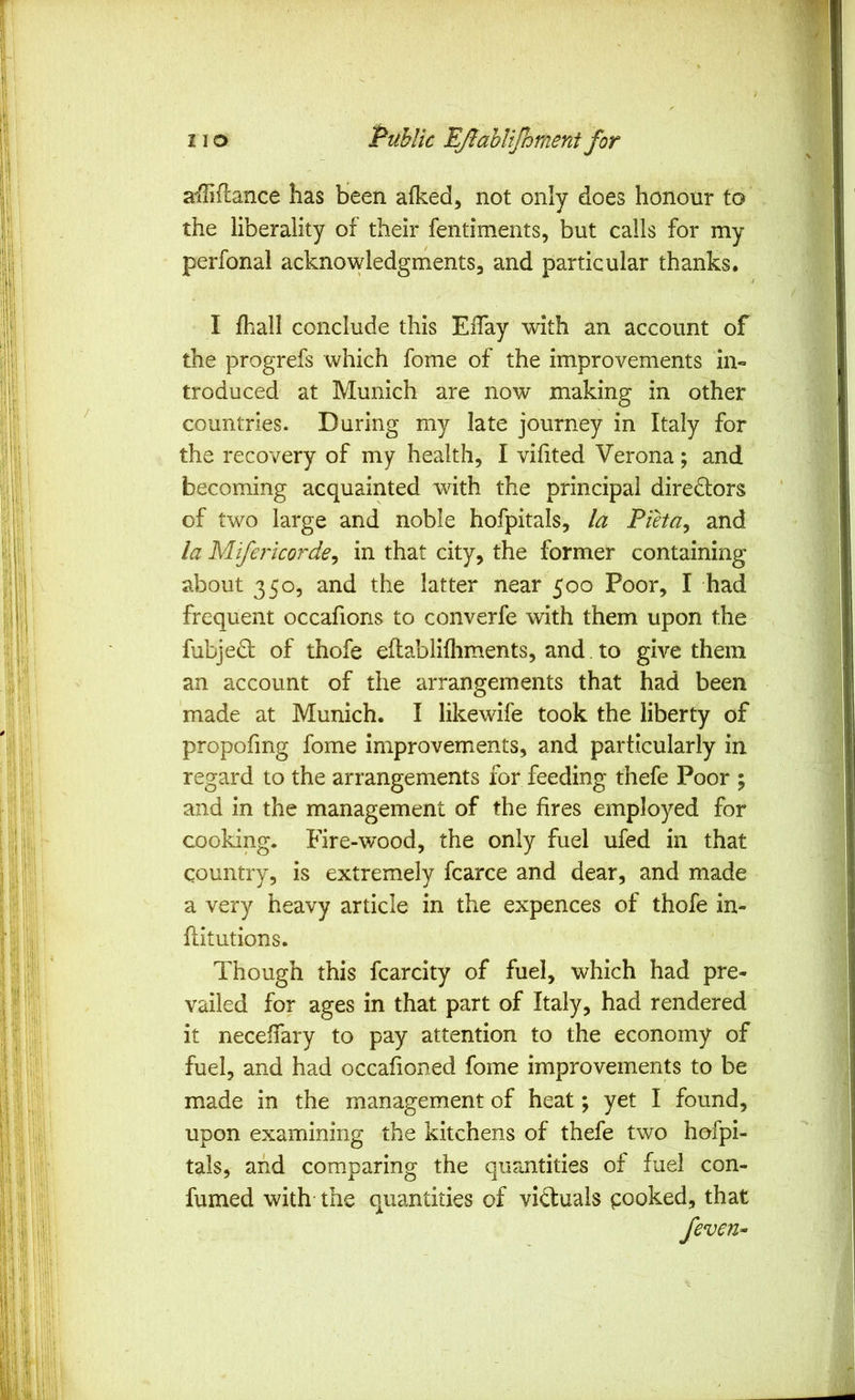 affiance has been afked, not only does honour to the liberality of their fentiments, but calls for my perfonal acknowledgments, and particular thanks. I fhall conclude this EiTay with an account of the progrefs which fome of the improvements in« troduced at Munich are now making in other countries. During my late journey in Italy for the recovery of my health, I vifited Verona; and becoming acquainted with the principal directors of two large and noble hofpitals, la Pieta^ and la Miferkorde^ in that city, the former containing about 350, and the latter near 500 Poor, I had frequent occafions to converfe with them upon the fubjedl of thofe eftablifliments, and to give them an account of the arrangements that had been made at Munich. I likewife took the liberty of propofmg fome improvements, and particularly in regard to the arrangements for feeding thefe Poor ; and in the management of the fires employed for cooking. Fire-wood, the only fuel ufed in that country, is extremely fcarce and dear, and made a very heavy article in the expences of thofe in- ftitutions. Though this fcarcity of fuel, which had pre- vailed for ages in that part of Italy, had rendered it neceffary to pay attention to the economy of fuel, and had occafioned fome improvements to be made in the management of heat; yet I found, upon examining the kitchens of thefe two hofpi- tals, and comparing the quantities of fuel con- fumed with- the quantities of victuals cooked, that /even-