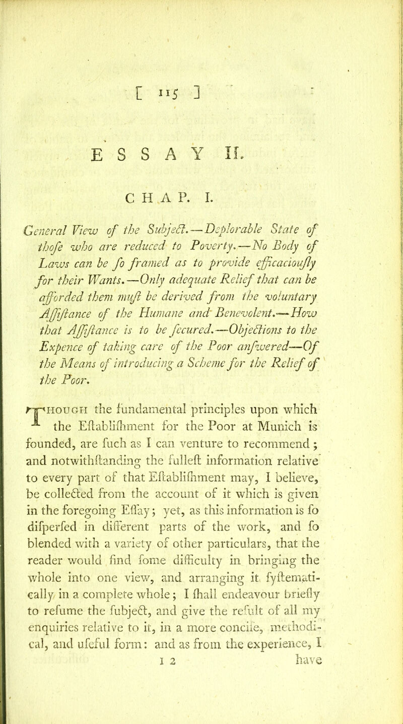 ESSAY IL CHAP. I. General View of the Subjed, — Deplorable State of thofe who are reduced to Poverty.—No Body of Laws can be fo framed as to provide effcacioujly for their Wants.—Only adequate Relief that can he afforded them muft be derived from the voluntary Affiftance of the Humane and^ Eeyievolent.—How that Affiftance is to be fecured.—Ohjedtions to the Expence of taking care of the Poor anfwered—Of the Means of introducing a Scheme for the Relief of the Poor. rj^HouGH the fundamental principles upon which the Ellabliflinient for the Poor at Munich is founded, are fuch as I can venture to recommend; and notwithftanding the fulleft information relative to every part of that Eftablifhment may, I believe, be colledled from the account of it which is given in the foregoing Eifay; yet, as this information is fo difperfed in diiTerent parts of the work, and fo blended with a variety of other particulars, that the reader v/ould find fonie difficulty in bringhig the whole into one view, and arranging it fyftemati- cally in a complete whole; I fliall endeavour briefly to refume the fubjefl, and give the refult of all my enquiries relative to it, in a more conciie, mechodi- cal, and ufeful form: and as from the experience, I I 2 have