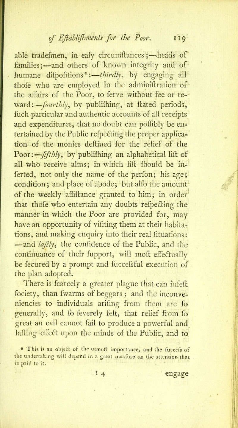 able tradefmenj In eafy circuiriflances ;—heads of families;—and others of known integrity and of . humane difpofitions*:---//j/WA% by engaging al! thofe who are employed in the adminiftration of the affairs of the Poor, to ferve without fee or re-- \N2irdi'.—fourthly^ by publifhing, at ftated periods, fuch particular and authentic accounts of all receipts and expenditures, that no doubt can polfibly be en- tertained by the Public refpedling the proper applica- tion of the monies deftined for the relief of the Foox'.-^fifthly^ by publifhing an alphabetical lift of all who receive alms; in which lift fhould be in- ferted, not only the name of the perfon; his age; condition; and place of abode; but alfo the amount’ of the weekly aftiftance granted to him; in order that thofe who entertain any doubts refpefting the manner in which the Poor are provided for, may have an opportunity of vifiting them at their habita- tions, and making enquiry into their real fituations: —-and lafly^ the confidence of the Public, and the continuance of their fupport, v/ill moft effedlually be fecured by a prompt and fuccefsful execution of the plan adopted. There is fcarcely a greater plague that can infeft fociety, than fwarms of beggars ; and the inconve- niencies to individuals arifing from them are fo generally, and fo feverdy felt, that relief from fo great an evil cannot fail to produce a powerful and iafting elfed upon the minds of the Public, and to * This is an obje61 of the lUmoft importance, and the fuccefs of the undertaking will depend in a great meafure on the attention thai; is paid to it, . 1 4 engage