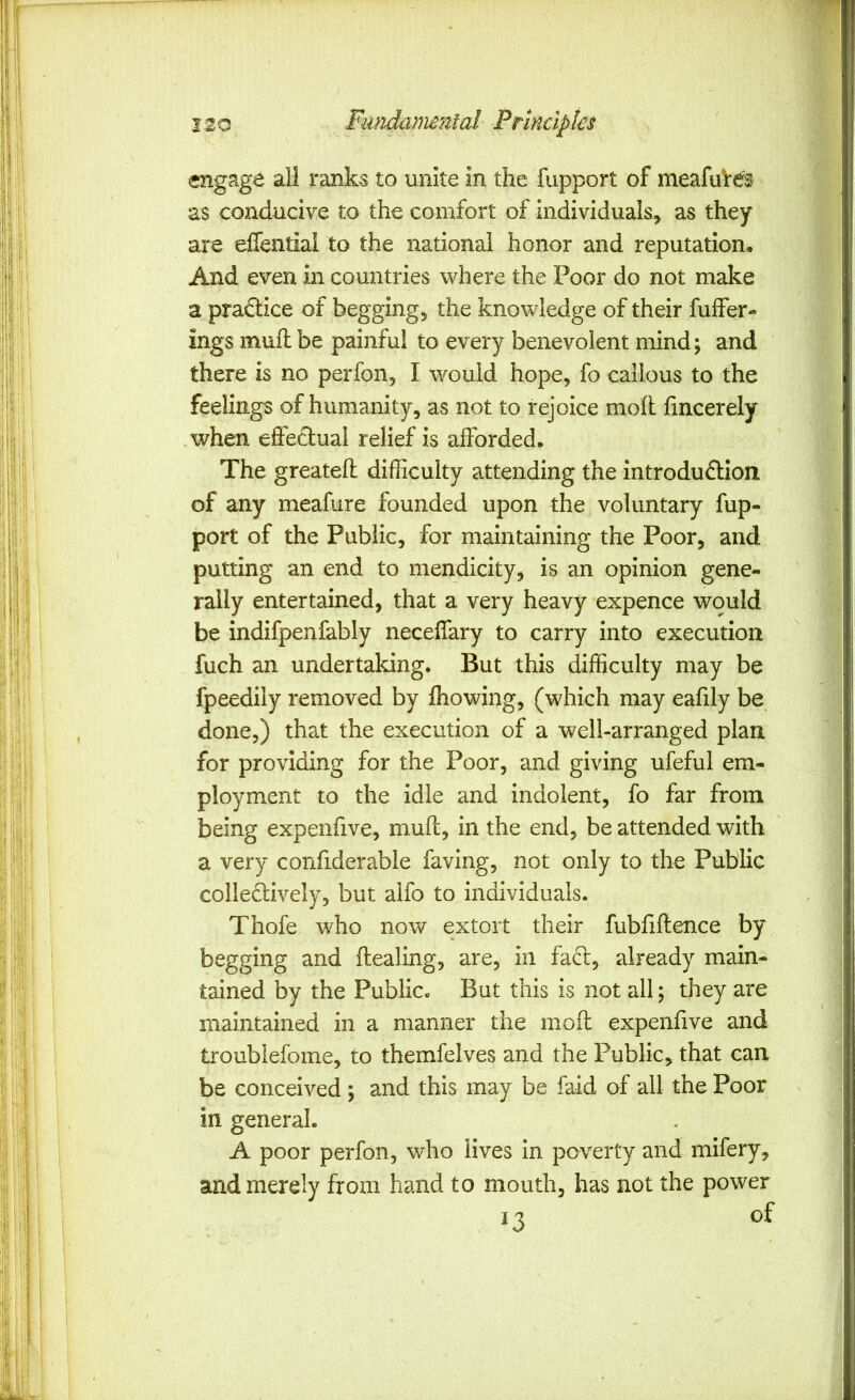 engage all ranks to unite in the fupport of meafuVes as conducive to the comfort of individuals, as they are effentiai to the national honor and reputation. And even in countries where the Poor do not make a pra£Hce of begging, the knowledge of their fuffer- ings mull be painful to every benevolent mind; and there is no perfon, I would hope, fo callous to the feelings of humanity, as not to rejoice moil fmcerely when eifetlual relief is afforded. The greateil difficulty attending the introdu£lion of any meafure founded upon the voluntary fup- port of the Public, for maintaining the Poor, and putting an end to mendicity, is an opinion gene- rally entertained, that a very heavy expence would be indifpenfably neceflary to carry into execution fuch an undertaking. But this difficulty may be fpeedily removed by fliowing, (which may eafily be done,) that the execution of a well-arranged plan for providing for the Poor, and giving ufeful em- ployment to the idle and indolent, fo far from being expenfive, muil, in the end, be attended with a very confiderable faving, not only to the Public collectively, but alfo to individuals. Thofe who now extort their fubiiilence by begging and ilealing, are, in fact, already main- tained by the Public. But this is not all; they are maintained in a manner the moil expenfive and troubiefome, to themfelves and the Public, that can be conceived ; and this may be faid of all the Poor in general. A poor perfon, who lives in poverty and mifery, and merely from hand to mouth, has not the power 13 of