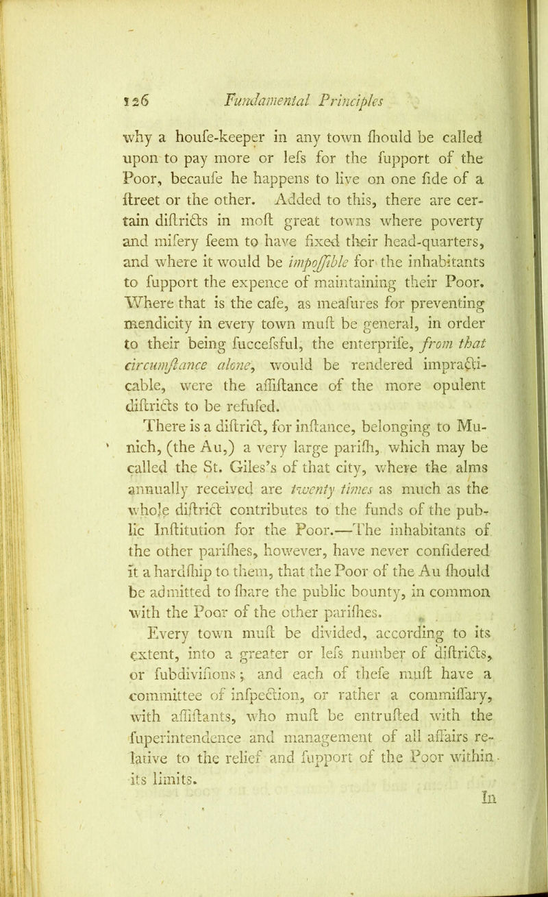 v/hy a houfe-keeper in any town fliould be called upon'to pay more or lefs for the fupport of the Poor, becaiife he happens to live on one fide of a ilreet or the other. Added to this, there are cer- tain diflridts in mofl great towns where poverty and mifery feem to have fixed tlieir head-quarters, and where it would be impojjihle for- the inhabitants to fupport the expence of maintaining their Poor, Where that is the cafe, as meafures for preventing mendicity in every town muft be general, in order to their being fuccefsful, the enterprife, from that circiimjlance akne^ would be rendered imprafti- cable, were the aiTiflance of the more opulent (lifcricbs to be refufed. There is a diftrid, for inflance, belonging to Mu- nich, (the Au,) a very large parifh, which may be called the St. Giles’s of that citv, v/here the alms annually received are twenty times as much as the whole diflriG' contributes to the funds of the pub- lic Inflitution for the Poor.—The inhabitants of the other parifhes, however, have never confidered it a hardfliip to them, that the Poor of the Au fhould be admitted to fhare the public bounty, in common with the Poor of the other parifhes. Every town mufi: be divided, according to its extent, into a greater or lefs number of diftridlis, or fubdivifions; and each of thefe muft have a committee of infpeclion, or rather a commiffary, with affiftants, who muft be entriifted wdth the fuperintendcnce and management of all aflairs re- lative to the relief and fupport of the Poor within its limits.