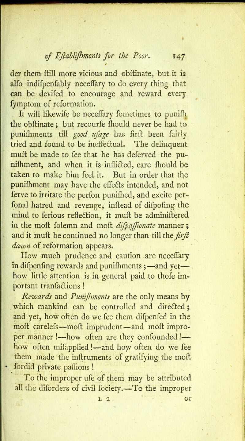 der them ftill more vicious and obftinate, but it is alfo indifpenfably neceflary to do every thing that can be devifed to encourage and reward every fymptom of reformation. It will like wife be necelfary fometiines to puniHi the obftinate; but recourfe Ihould never be had to punifhments till good ufage has firlb been fairly tried and found to be ineffedual. The delinquent mufl be made to fee that he has deferved the pu- nilhment, and when it is inflided, care fhould be taken to make him feel it. But in order that the punifhment may have the effedls intended, and not ferve to irritate the perfon punifhed, and excite per- fonal hatred and revenge, inflead of difpofing the mind to ferious refledlion, it mull be adminiftered in the mofi: folemn and mofl difpajfionate manner; and it muft be continued no longer than till the firfb dawn of reformation appears. How much prudence and caution are necelfary in difpenhng rewards and punifhments;—and yet— how little attention is in general paid to thofe im- portant tranfadions! Rewards and Punijhments are the only means by which mankind can be controlled and directed; and yet, how often do we fee them difpenfed in the moll carelefs—moll imprudent—and mofh impro- per manner !—how often are they confounded !— how often mifapplied!—and hojv often do we fee them made the inllruments of gratifying the moft • fordid private paiTions! To the improper ufe of them may be attributed all the diforders of civil fociety.-—To the impropet” L 2 or