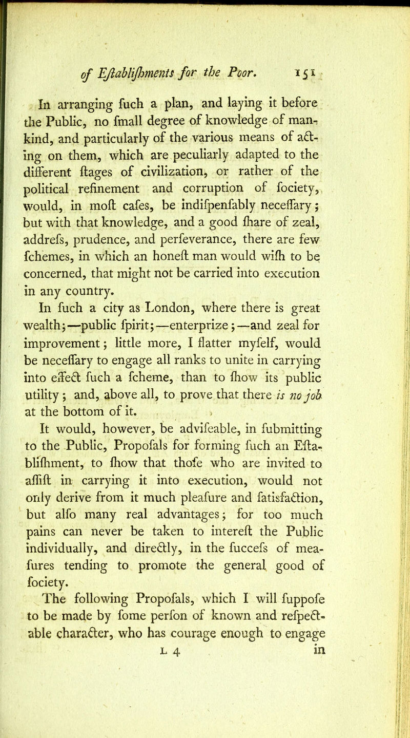 In arranging fuch a plan, and laying it before the Public, no fmall degree of knowledge of man-; kind, and particularly of the various means of a6t- ing on them, which are peculiarly adapted to the different ftages of civilization, or rather of tlie political refinement and corruption of fociety, would, in moft cafes, be indifpenfably neceffary; but with that knowledge, and a good fhare of zeal, addrefs, prudence, and perfeverance, there are few fchemes, in which an honeft man would wifh to be concerned, that might not be carried into execution in any country. In fuch a city as London, where there is great wealth;—public fpirit;—enterprize;—and zeal for improvement; little more, I flatter myfelf, would be neceffary to engage all ranks to unite in carrying into effedl fuch a fcheme, than to fliow its public utility ; and, above all, to prove that there is no joh at the bottom of it. It would, however, be advifeable, in fubmitting to the Public, Propofals for forming fuch an Eila- blifhment, to fhow that thofe who are invited to aflift in carrying it into execution, would not only derive from it much pleafure and fatisfadion, but alfo many real advantages; for too much pains can never be taken to interefh the Public individually, and diredlly, in the fuccefs of mea- fures tending to promote the general good of The following Propofals, which I will fuppofe to be made by fome perfon of known and refpedl- able charafter, who has courage enough to engage L 4 in