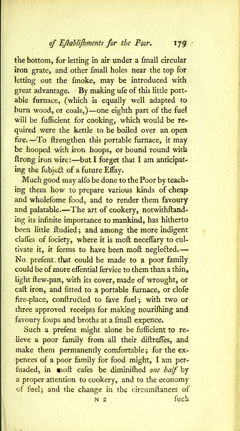 the bottom, for letting in air under a fmall circular iron grate, and other fmall holes near the top far letting out the fmoke, may be introduced with great advantage. By making ufe of this little port- able furnace, (which is equally well adapted to burn wood, ot coals,)^—one eighth part of the fuel will be fujflicient for cooking, which would be re- quired were the kettle to be boiled over an open, fire.—'To ftrengthen this portable furnace, it may be hooped with iron hoops, or bound round with flrong iron wire:—but I forget that I am anticipat- ing the fubjed of a future Eflay. Much good may alfo be done to the Poor by teach- ing them how to prepare various kinds of cheap and wholefome food, and to render them favoury and palatable.—The art of cookery, notwithftand- ing its infinite importance to mankind, has hitherto been little fludied; and among the more indigent clalfes of fociety, where it is moll neceflary to cul- tivate it, it feems to have been mod negle(led.— No prefent. that could be made to a poor family could be of more effential fervice to them than a thin, light dew-pan, with its cover, made of wrought, or cad iron, and fitted to a portable furnace, or clofe fire-place, condruded to fave fuel; with tw^o or three approved receipts for making nourifhing and favoury foups and broths at a fmall expence. Such a prefent might alone be diffident to re- lieve a poor family from all their didredes, and make them permanently comfortable; for the ex- pences of a poor family for food might, I am per- f uaded, in »iod cafes be diminifhed one half by a proper attention to cookery, and to the economy of fuel; and the change in the circumdances of N 2 fuch