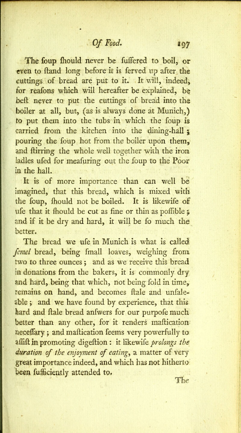 The foup fhould never be fufFered to boil, or even to (land long before it is ferved up after the cuttings of bread are put to it. It will, indeed, for reafons which will hereafter be explained, be beft never to put the cuttings of bread into the boiler at all, but, (as is always done at Munich,) to put them into the tubs in which the foup is carried from the kitchen into the dining-hall % pouring the foup hot from the boiler upon them, and ftirring the whole well together with the iron ladles ufed for meafuring out the foup to the Poor in the hall. It is of more importance than can well be imagined, that this bread, which is mixed with the foup, fhould not be boiled. It is iikewife of ufe that it fhould be cut as fine or thin as poffible ^ and if it be dry and hard, it will be fo much the better. The bread we ufe in Munich is what Is called fe?nel bread, being fmall loaves, weighing from two to three ounces; and as we receive this bread in donations from the bakers, it is commonly dry and hard, being that which, not being fold in time, remains on hand, and becomes ftale and unfale- able ; and we have found by experience, that this hard and flale bread anfwers for our purpofe much better than any other, for it renders maftication neceffary ; and maftication feems very powerfully to aflift in promoting digeftion : it Iikewife prolongs the duration of the enjoyment of eatings a matter of very great importance indeed, and which has not hitherto been fufficiently attended to.