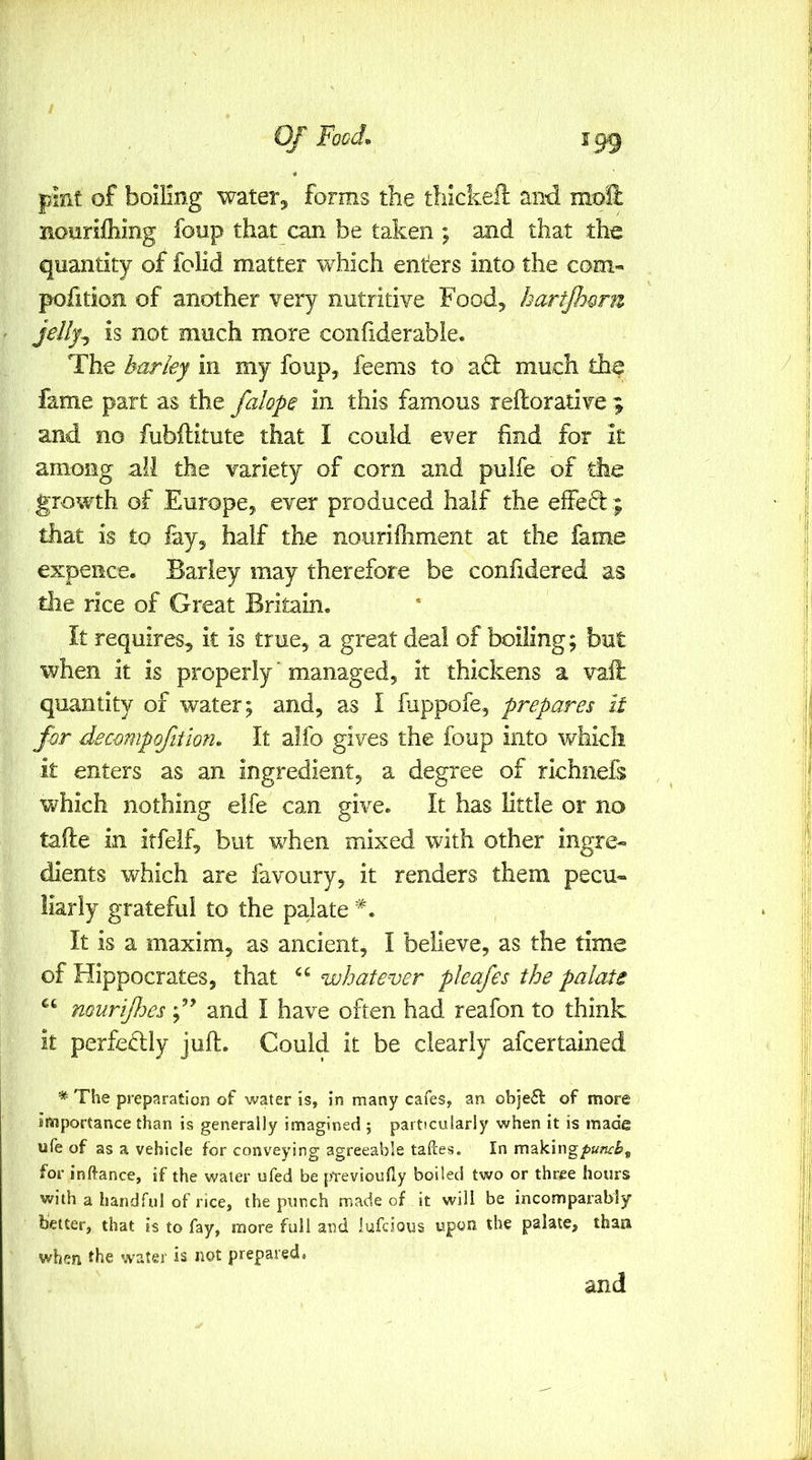 pint of boiling water^ forms the tliickeil and moH noiirilhing foup that can be taken ; and that the quantity of folid matter which enters into the com- pofition of another very nutritive Food^ hartjhQru is not much more confiderable. The barky in my foup, feems to acl much the fame part as the falope in this famous reftorative 9 and no fubllitute that I could ever find for it among all the variety of corn and pulfe of the growth of Europe, ever produced half the effeft ; that is to lay, half the nourifiiment at the fame expence. Barley may therefore be confidered as the rice of Great Britain. It requires, it is true, a great deal of boiling; but when it is properly ‘ managed, it thickens a vafi: quantity of water; and, as I fuppofe, prepares it for decompofiiion» It alfo gives the foup into v/hieli it enters as an ingredient, a degree of richnefs which nothing eife can give. It has little or no tafle in itfeif, but when mixed with other ingre- dients which are favoury, it renders them pecu- liarly grateful to the palate It is a maxim, as ancient, I believe, as the time of Hippocrates, that whatever pleafes the palate muriJJm and I have often had reafon to think it perfectly juft. Could it be clearly afcertained * The preparation of water is, in many cafes, an ob]e£t of more importance than is generally imagined ; particularly when it is made ufe of as a vehicle for conveying agreeable tafces. In making^wwife, for inftance, if the water ufed be pTevioufly boiled two or three hours with a handful of rice, the punch made of it will be incomparably better, that is to fay, more full and iufcious upon the palate, than when fhe water is not prepared.