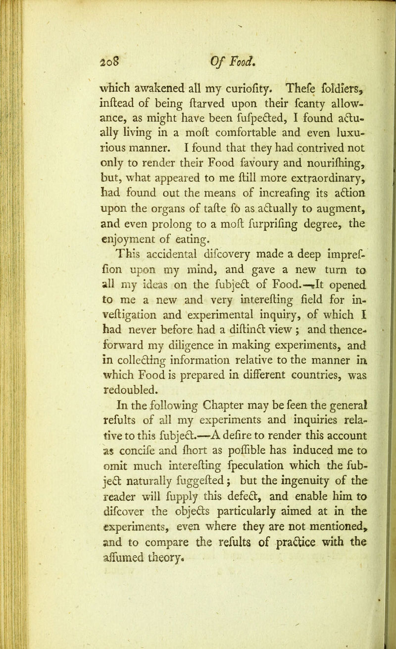 which awakened all my curiofity. Thefe foldiers, inftead of being flarved upon their fcanty allow- ance, as might haVe been fufpeded, I found aftu- ally living in a moft comfortable and even luxu- rious manner. I found that they had contrived not only to render their Food favoury and nouriftiing, but, what appeared to me ftill more extraordinary, had found out the means of increafing its affion upon the organs of tafle f6 as actually to augment, and even prolong to a moil furprifing degree, the enjoyment of eating. This accidental difcovery made a deep impref- fion upon my mind, and gave a new turn to all my ideas on the fubjedl of Food.—rit opened to me a new and very interefting field for in- vefligation and experimental inquiry, of which I had never before had a diftinfl view ; and thence- forward my diligence in making experiments, and in collecling information relative to the manner in which Food is prepared in different countries, was redoubled. In the following Chapter may be feen the general refults of all my experiments and inquiries rela- tive to this fubjed.—A defire to render this account as concife and fhort as poffible has induced me to omit much interefting fpeculation which the fub- jed naturally fuggefted; but the ingenuity of the reader will fupply this defed, and enable him to difcover the objeds particularly aimed at in the experiments, even where they are not mentioned,, and to compare the refults of pradice with the alTumed theory^