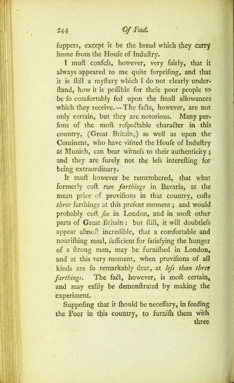 fupperSj except it be the bread which they carry home from the Houfe of Induflry. I mufl confefs, however, very fairly, that it always appeared to me quite furprifing, and that it is ftill a myftery which I do not clearly under- ftand, how it is pofiibie for thefe poor people to be fo comfortably fed upon the fmall allowances which they receive.—The fa£ls, however, are not only certain, but they are notorious. Many per- fons of the moil refpedable character in this country, (Great Britain,) as 'w^ell as upon the Continent, who have vifited the Houfe of Induftry at Munich, can bear witnefs to their authenticity 5 and they are furely not the lefs interefting for being extraordinary- It mull however be remembered, that what formerly coll two farthings in Bavaria, at the mean price of provifions in that country, cofts three farthings at this prefent moment; and would probably coll fvc in London, and in moll other parts of Great Britain: but ftill, it will doubtlefs appear almoU incredible, that a comfortable and nourilhing meal, fuificient for fatisfying the hunger of a ftrong man, may be furniflied in London, and at this very moment, when proviiions of all kinds are fo remarkably dear, at lefs than three farthings* The faft, however, is moft certain^ and may eafily be demonllrated by making the experiment. Suppofmg that it fliould be neceffary, in feeding the Poor in this country, to furnifh them with three