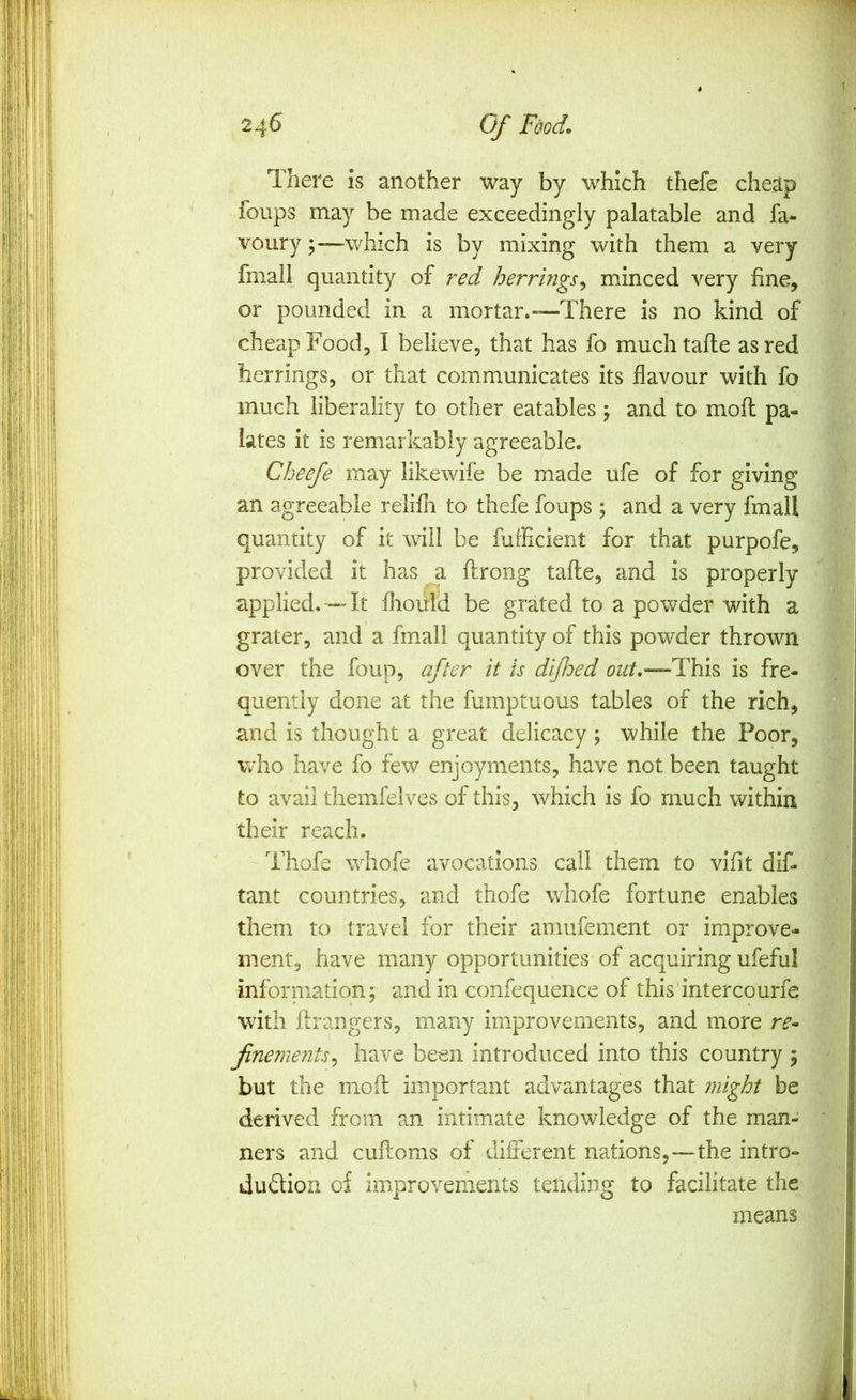 There is another way by which thefe cheap foups may be made exceedingly palatable and fa- voury which is by mixing with them a very fmali quantity of red herrings^ minced very fine, or pounded in a mortar.—There is no kind of cheap Food, I believe, that has fo much tafle as red herrings, or that communicates its flavour with fo much liberality to other eatables ; and to mofl pa- lates it is remarkably agreeable. Cheefe may likewife be made ufe of for giving an agreeable relifli to thefe foups ; and a very fmali quantity of it will be fuffident for that purpofe, provided it has a ftrong tafle, and is properly applied. — It flioiild be grated to a powder with a grater, and a fmali quantity of this powder thrown over the foup, after it is dijhed -This is fre- quently done at the fumptuous tables of the rich, and is thought a great delicacy; while the Poor, who have fo few enjoyments, have not been taught to avail themfelves of this, which is fo much within their reach. Thofe whofe avocations call them to vifit dif- tant countries, and thofe whofe fortune enables them to travel for their amufement or improve- ment, have many opportunities of acquiring ufeful inforniation; and in confequence of this intercourfe with fir angers, many improvements, and more re^ finements^ have been introduced into this country ; but the mod important advantages that might be derived from an intimate knowledge of the man- ners and cuftoms of different nations,—the intro- dudion of improvements tending to facilitate the means