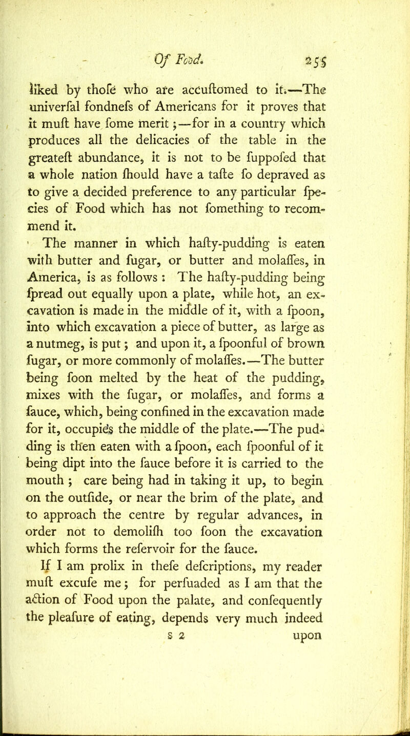 liked by thofe who are acCuflomed to iti—The univerfal fondnefs of Americans for it proves that it mufl have fome merit;—for in a country which produces all the delicacies of the table in the greateft abundance^ it is not to be fuppofed that a whole nation fliould have a tafte fo depraved as to give a decided preference to any particular fpe- cies of Food which has not fomething to recom* mend it. ’ The manner in which hafty-pudding is eaten with butter and fugar, or butter and molalfes, in America^ is as follows: The hafty-pudding being fpread out equally upon a plate, while hot, an ex- cavation is made in the middle of it, with a fpoon, into which excavation a piece of butter, as large as a nutmeg, is put; and upon it, a fpoonful of brown fugar, or more commonly of molalfes.—-The butter being foon melted by the heat of the puddings mixes with the fugar, or molalfes, and forms a fauce, which, being confined in the excavation made for it, occupids the middle of the plate.—The pud^ ding is then eaten with a fpoon^ each fpoonful of it being dipt into the fauce before it is carried to the mouth ; care being had in taking it up, to begin on the outlide, or near the brim of the plate, and to approach the centre by regular advances, in order not to demolilh too foon the excavation which forms the refervoir for the fauce. If I am prolix in thefe defcriptions, my reader mull excufe me 5 for perfuaded as I am that the action of Food upon the palate, and confequently the pleafure of eating, depends very much indeed s 2 upon