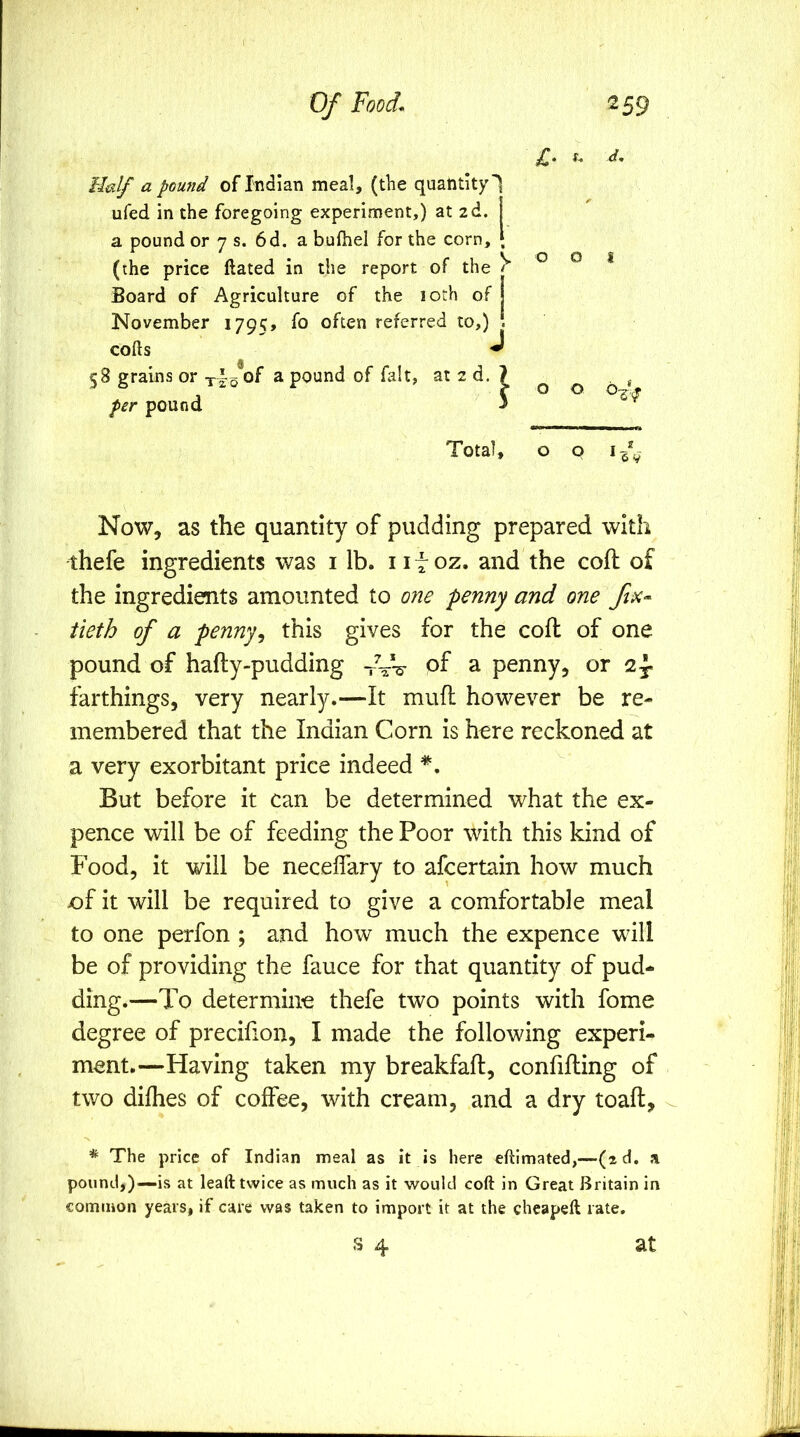 £. s. d. 001 Total, o p Now, as the quantity of pudding prepared with thefe ingredients was i lb. 111 oz. and the coft of the ingredients amounted to one penny and one fix- tieth of a penny^ this gives for the coft of one pound of hafty-pudding -rV-s- of a penny, or 2y farthings, very nearly.—It mufl however be re- membered that the Indian Corn is here reckoned at a very exorbitant price indeed *. But before it can be determined what the ex- pence will be of feeding the Poor with this kind of Food, it will be neceffary to afcertain how much e>f it will be required to give a comfortable meal to one perfon ; and how much the expence will be of providing the fauce for that quantity of pud- ding.—To determine thefe two points with fome degree of precifion, I made the following experi- ment.—Having taken my breakfaft, confilling of two difhes of coffee, with cream, and a dry toaft, * The price of Indian meal as it is here eftimated,—(2d. a pound,)—is at leaft twice as much as it would coft in Great Britain in common years, if care was taken to import it at the cheapeft rate, S 4 a pound of Indian meal, (the quantity 1 ufed in the foregoing experiment,) at zd. a pound or 7 s. 6d, a bufhel for the corn, • (the price ftated in the report of the Board of Agriculture of the lorh of | November 1795, often referred to,) \ cofts J 58 grains or of a pound of fait, at 2 d, ? per pound ' at